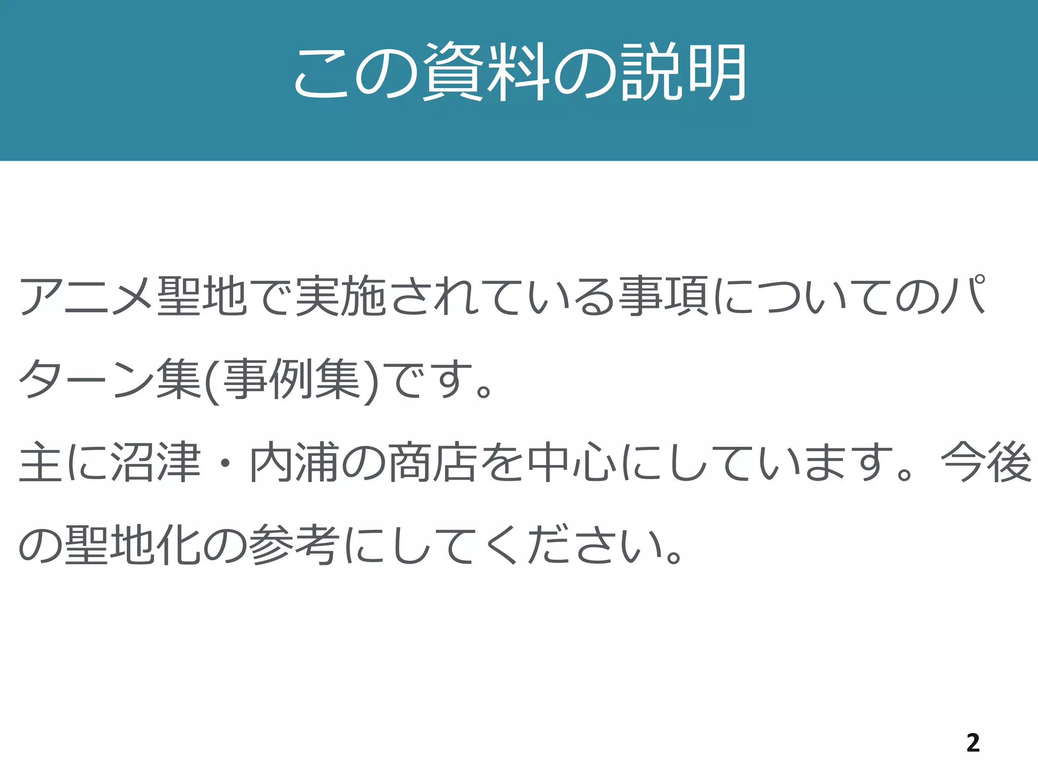 この資料の説明
2
アニメ聖地で実施されている事項についてのパ
ターン集(事例集)です。
主に沼津・内浦の商店を中心にしています。今後
の聖地化の参考にしてください。
 