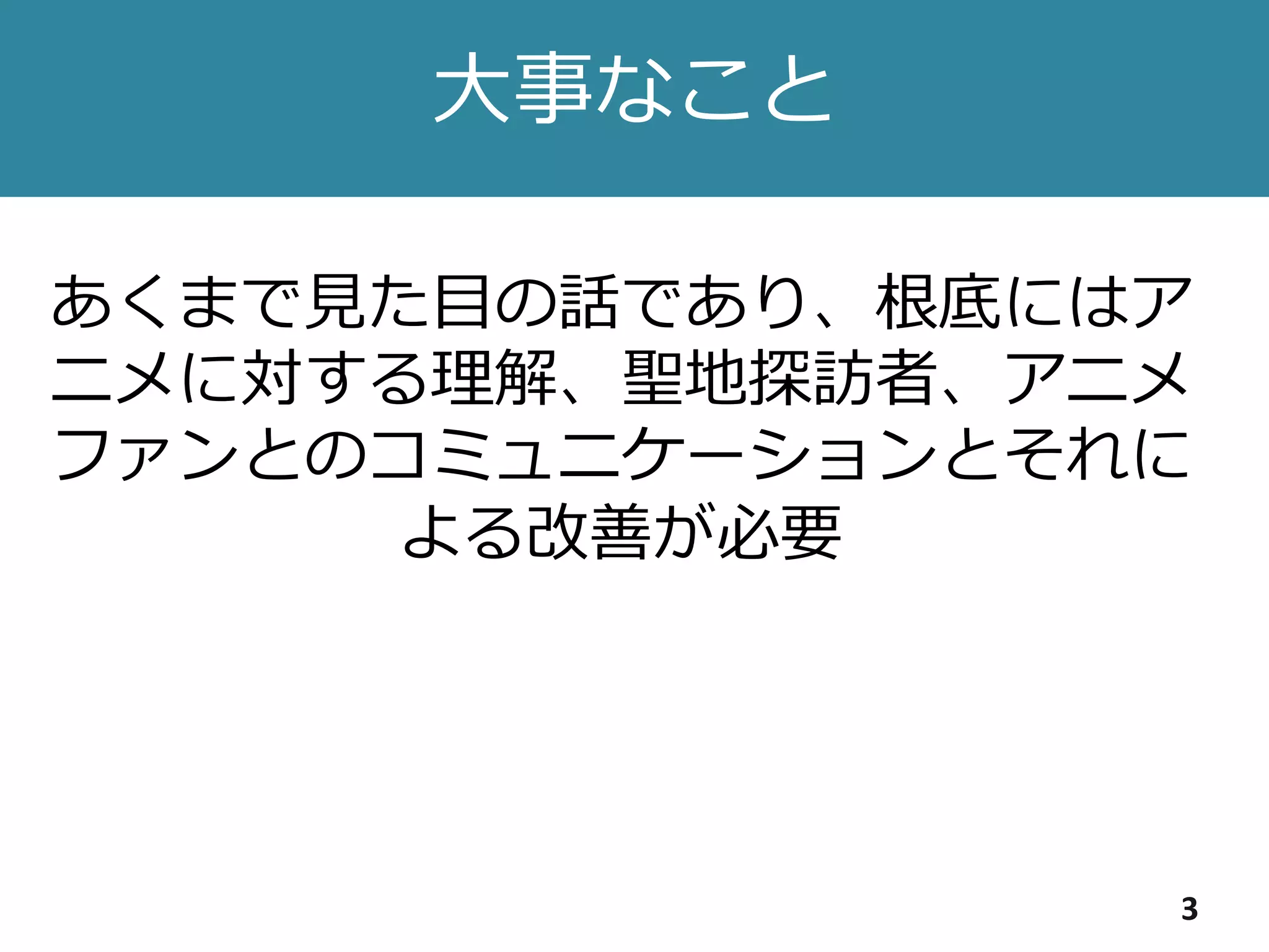 大事なこと
3
あくまで見た目の話であり、根底にはア
ニメに対する理解、聖地探訪者、アニメ
ファンとのコミュニケーションとそれに
よる改善が必要
 