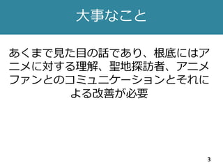 大事なこと
3
あくまで見た目の話であり、根底にはア
ニメに対する理解、聖地探訪者、アニメ
ファンとのコミュニケーションとそれに
よる改善が必要
 