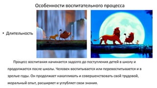 Особенности воспитательного процесса
Процесс воспитания начинается задолго до поступления детей в школу и
продолжается после школы. Человек воспитывается или перевоспитывается и в
зрелые годы. Он продолжает накапливать и совершенствовать свой трудовой,
моральный опыт, расширяет и углубляет свои знания.
• Длительность
 