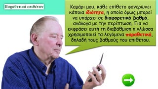 Καμάρι μου, κάθε επίθετο φανερώνει
κάποια ιδιότητα, η οποία όμως μπορεί
να υπάρχει σε διαφορετικό βαθμό,
ανάλογα με την περίπτωση. Για να
εκφράσει αυτή τη διαβάθμιση η γλώσσα
χρησιμοποιεί τα λεγόμενα παραθετικά,
δηλαδή τους βαθμούς του επιθέτου.
 