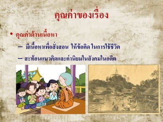 คุณค่าของเรื่อง
• คุณค่าด้านเนื้อหา
– มีเนื้อหาเพื่อสั่งสอน ให้ข้อคิด ในการใช้ชีวิต
– สะท้อนแนวคิดและค่านิยมในสังคมในอดีต
 