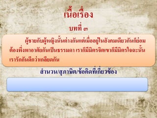 เนื้อเรื่อง
บทที่ ๓
ผู้ชายกับผู้หญิงนั้นต่างกันแต่เมื่ออยู่ในสังคมเดียวกันก็ย่อม
ต้องพึ่งพาอาศัยกันเป็นธรรมดา เราก็มีมิตรจิตเขาก็มีมิตรใจฉะนั้น
เรารักกันดีกว่าเกลียดกัน
สานวน/สุภาษิต/ข้อคิดที่เกี่ยวข้อง
น้าพึ่งเรือเสือพึ่งป่ า
 