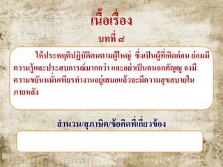 เนื้อเรื่อง
บทที่ ๘
ให้ประพฤติปฏิบัติตนตามผู้ใหญ่ ซึ่งเป็นผู้ที่เกิดก่อน ย่อมมี
ความรู้และประสบการณ์มากกว่า และอย่าเป็นคนอกตัญญู จงมี
ความขยันหมั่นเพียรทางานอยู่เสมอแล้วจะมีความสุขสบายใน
ภายหลัง
สานวน/สุภาษิต/ข้อคิดที่เกี่ยวข้อง
เดินตามหลังผู้ใหญ่ หมาไม่กัด , หลังสู้ฟ้าหน้าสู้ดิน
 