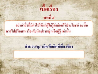 เนื้อเรื่อง
บทที่ ๙
อย่านาสิ่งที่มีค่าไปให้แก่ผู้ไม่รู้ค่าย่อมไร้ประโยชน์ ฉะนั้น
ควรไปปรึกษาหารือ กับนักปราชญ์ หรือผู้รู้ เท่านั้น
สานวน/สุภาษิต/ข้อคิดที่เกี่ยวข้อง
วานรได้แก้ว , ไก่ได้พลอย , หัวล้านได้หวี
 