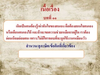 เนื้อเรื่อง
บทที่ ๑๑
เกิดเป็นคนต้องรู้เท่าทันใจของตนเอง คือต้องสอนใจตนเอง
หรือเตือนตนเองได้ และถ้าจะขอความช่วยเหลือจากผู้ใด เราต้อง
อ่อนน้อมถ่อมตน เพราะไม่มีใครชอบที่จะถูกใช้งานเหมือนวัว
สานวน/สุภาษิต/ข้อคิดที่เกี่ยวข้อง
จงเตือนตนด้วยตนเอง , โคนันทวิศาล
 