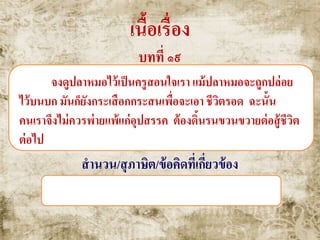 เนื้อเรื่อง
บทที่ ๑๙
จงดูปลาหมอไว้เป็นครูสอนใจเรา แม้ปลาหมอจะถูกปล่อย
ไว้บนบก มันก็ยังกระเสือกกระสนเพื่อจะเอา ชีวิตรอด ฉะนั้น
คนเราจึงไม่ควรพ่ายแพ้แก่อุปสรรค ต้องดิ้นรนขวนขวายต่อสู้ชีวิต
ต่อไป
สานวน/สุภาษิต/ข้อคิดที่เกี่ยวข้อง
ปลาหมอแตกเหงือก , ฆ่าควายเสียดายพริก
 