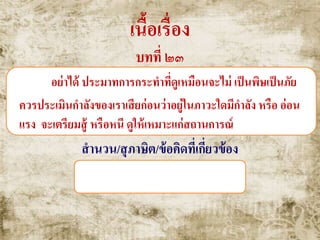 เนื้อเรื่อง
บทที่ ๒๓
อย่าได้ ประมาทการกระทาที่ดูเหมือนจะไม่ เป็นพิษเป็นภัย
ควรประเมินกาลังของเราเสียก่อนว่าอยู่ในภาวะใดมีกาลัง หรือ อ่อน
แรง จะเตรียมสู้ หรือหนี ดูให้เหมาะแก่สถานการณ์
สานวน/สุภาษิต/ข้อคิดที่เกี่ยวข้อง
ไม้ซีกงัดไม้ซุง , หาทางหนีทีไล่
 