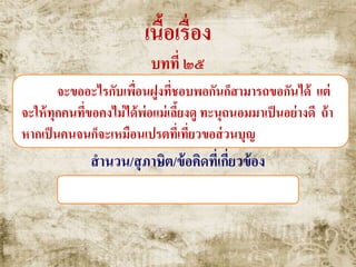 เนื้อเรื่อง
บทที่ ๒๕
จะขออะไรกับเพื่อนฝูงที่ชอบพอกันก็สามารถขอกันได้ แต่
จะให้ทุกคนที่ขอคงไม่ได้พ่อแม่เลี้ยงดู ทะนุถนอมมาเป็นอย่างดี ถ้า
หากเป็นคนจนก็จะเหมือนเปรตที่เที่ยวขอส่วนบุญ
สานวน/สุภาษิต/ข้อคิดที่เกี่ยวข้อง
เปรตขอส่วนบุญ , ตนเป็นที่พึ่งแห่งตน
 