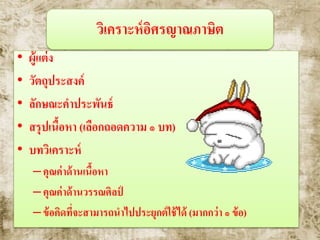 วิเคราะห์อิศรญาณภาษิต
• ผู้แต่ง
• วัตถุประสงค์
• ลักษณะคาประพันธ์
• สรุปเนื้อหา (เลือกถอดความ ๑ บท)
• บทวิเคราะห์
–คุณค่าด้านเนื้อหา
–คุณค่าด้านวรรณศิลป์
–ข้อคิดที่จะสามารถนาไปประยุกต์ใช้ได้ (มากกว่า ๑ ข้อ)
 
