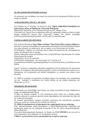 ΟΙ ΑΙΓΑΙΑΚΟΙ ΠΟΛΙΤΙΣΜΟΙ (σ.56-64)
Οι πολιτισμοί που γεννήθηκαν στα νησιά του Αιγαίου και την ηπειρωτική Ελλάδα κατά την
εποχή του χαλκού.
Ο ΠΟΛΙΤΙΣΜΟΣ ΤΟΥ Β.Α. ΑΙΓΑΙΟΥ.
Στη διάρκεια της 3ης
χιλιετίας με κέντρα τα νησιά Λήμνο,Λέσβο,Θάσο,Σαμοθράκη και
μεμονωμένες πόλεις σε Θράκη και Ανατολική Μακεδονία.
Παρουσιάζει ομοιότητες με τον Τρωικό πολιτισμό της Β.Δ.Μικράς Ασίας.
Η πολιόχνη της Λήμνου είναι η αρχαιότερη πόλη της ευρωπαϊκής ηπείρου με βάση τα μέχρι
σήμερα δεδομένα.Η Λήμνος ήταν σημαντικός σταθμός των δρόμων μεταφοράς
μετάλλων,χαλκού,κασσίτερου,αργύρου από και προς τον ασιατικό χώρο.
Ο ΚΥΚΛΑΔΙΚΟΣ ΠΟΛΙΤΙΣΜΟΣ.
Στα νησιά των Κυκλάδων Σύρο, Πάρο,Αντίπαρο, Νάξο,Σίφνο,Μήλο,Αμοργό,,Θήρα,κ.α.
κατά την 3η
χιλιετία αναπτύχθηκε ένας πρωτότυπος πολιτισμός.Η κοντινή απόσταση ανάμεσα
στα νησιά επέτρεπε την επικοινωνία και τις επαφές με τις δύο πλευρές του Αιγαίου.
Οι Κυκλαδίτες στήριζαν την οικονομία τους εν μέρει στη γεωργία και την κτηνοτροφία και
κυρίως στη βιοτεχνία και το εμπόριο.
Πρώτοι ναυπήγησαν πλοία και ταξίδεψαν στην ανοιχτή θάλασσα.Δημιούργησαν ένα ισχυρό
διαμετακομιστικό εμπόριο.
Ασχολούνταν και με την πειρατεία.
Οι Κυκλαδίτες κυριάρχησαν στο Αιγαίο κατά την 3η
χιλιετία π.Χ.
Εγκαταστάσεις κυκλαδικού χαρακτήρα βρέθηκαν στις ανατολικές ακτές της Ελλάδας και την
Κρήτη.
Αρχές 2η
χιλιετίας ο κυκλαδικός πολιτισμός επηρεάζεται από την Κρήτη και την ηπειρωτική
Ελλάδα .Η ανερχόμενη Μινωική Κρήτη περιορίζει το ρόλο των Κυκλαδιτών,οι οποίοι για να
διατηρήσουν την ανεξαρτησία τους πιθανόν προσφέρουν τις ναυτικές τους γνώσεις στους
Μινωίτες.
Το 1500π.Χ. η έκρηξη του ηφαστείου της Θήρας οδηγεί τους κατοίκους στην εγκατάλειψή
του και σταδιακά η κατάσταση στο Αιγαίο αλλάζει ως την πλήρη επικράτηση των
Μυκηναίων το 14ο
αι.
ΜΙΝΩΙΚΟΣ ΠΟΛΙΤΙΣΜΟΣ
Ο πολιτισμός που αναπτύχθηκε στην Κρήτη την εποχή του χαλκού και φέρει συμβατικά το
όνομα του μυθικού βασιλιά Μίνωα.
Η θέση της Κρήτης ανάμεσα σε τρεις ηπείρους,το ζεστό κλίμα και οι εύφορες μικρές
κοιλάδες ανάμεσα σε μεγάλους ορεινούς όγκους προσδιόρισαν την οργάνωση της ζωής και
την ανάπτυξη πολιτισμού.
Οι οικισμοί παρουσιάζουν στοιχεία αγροτικής οργάνωσης και αναπτύσσουν εμπορικές
σχέσεις με νησιά του Αιγαίου,Εγγύς Ανατολή και Αίγυπτο.
Το 1900π.Χ.οικοδομούνται συγκροτήματα που χαρακτηρίζονται ως ανάκτορα.
Στην παλαιοανακτορική εποχή εφευρίσκεται η γραφή.Χρησιμοποιείται παράλληλα μία
ιερογλυφική γραφή και μία γραμμική (Γραμμική Α) που δεν έχουν αποκρυπτογραφηθεί.
(δίσκος Φαιστού)
Η μινωική θαλασσοκρατορία δημιουργεί τη θεωρία της PAX MINOICA και για αυτό το
λόγο απουσιάζουν ίχνη οχύρωσης των ανακτορικών κέντρων.
1700π.Χ. για άγνωστους λόγους καταστρέφονται τα πρώτα ανάκτορα.
 