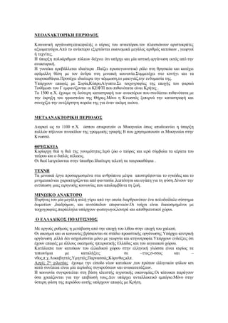 ΝΕΟΑΝΑΚΤΟΡΙΚΗ ΠΕΡΙΟΔΟΣ
Κοινωνική οργάνωση:επικεφαλής ο κύριος του ανακτόρου.τον πλαισιώνουν αριστοκράτες
αξιωματούχοι.Από το ανάκτορο εξερτώνται οικονομικά μεγάλος αριθμός κατοίκων , γεωργοί
ή τεχνίτες.
Η ύπαρξη πολυάριθμων πόλεων δείχνει ότι υπήρχε και μία αστική οργάνωση εκτός από την
ανακτορική.
Η γυναίκα προβάλλεται ιδιαίτερα .Παίζει πρωταγωνιστικό ρόλο στη θρησκεία και κατέχει
εφάμιλλη θέση με τον άνδρα στη μινωική κοινωνία.Συμμετέχει στο κυνήγι και τα
ταυροκαθάψια.Προσέχει ιδιαίτερα την κόμμωση,το μακιγιάζ,την ενδυμασία της.
Υπάρχουν επαφές με Συρία,Κύπρο,Αίγυπτο.Σε τοιχογραφίες της εποχής του φαραώ
Τούθμωσι του Γ εμφανίζονται οι ΚΕΦΤΙ που πιθανότατα είναι Κρήτες .
Το 1500 π.Χ. έχουμε τη δεύτερη καταστροφή των ανακτόρων που συνδέεται πιθανότατα με
την έκρηξη του ηφαιστείου της Θήρας.Μόνο η Κνωσσός ξεπερνά την καταστροφή και
συνεχίζει την ανεξάρτητη πορεία της για έναν ακόμη αιώνα.
ΜΕΤΑΑΝΑΚΤΟΡΙΚΗ ΠΕΡΙΟΔΟΣ
Διαρκεί ως το 1100 π.Χ. ώσπου επικρατούν οι Μυκηναίοι όπως αποδεικνύει η ύπαρξη
πολλών πήλινων πινακίδων της γραμμικής γραφής Β που χρησιμοποιούν οι Μυκηναίοι στην
Κνωσσό.
ΘΡΗΣΚΕΙΑ
Κυρίαρχη θεά η θεά της γονιμότητας.Ιερό ζώο ο ταύρος και ιερά σύμβολα τα κέρατα του
ταύρου και ο διπλός πέλεκυς.
Οι θεοί λατρεύονται στην ύπαιθρο.Ιδιαίτερη τελετή τα ταυροκαθάψια .
ΤΕΧΝΗ
Τα μινωικά έργα προσαρμοσμένα στα ανθρώπινα μέτρα αποστρέφονται το ογκώδες και το
μνημειακό και χαρακτηρίζονται από φαντασία ,λεπτότητα και αγάπη για τη φύση.Δίνουν την
εντύπωση μιας ειρηνικής κοινωνίας που απολαμβάνει τη ζωή.
ΜΙΝΩΙΚΟ ΑΝΑΚΤΟΡΟ
Πυρήνας του μία μεγάλη αυλή γύρω από την οποία διαρθρωνόταν ένα πολυδαίδαλο σύστημα
δωματίων ,διαδρόμων, και ανισόπεδων επιφανειών.Οι τοίχοι είναι διακοσμημένοι με
τοιχογραφίες.παράλληλα υπάρχουν φωταγωγοί,λουτρά και αποθηκευτικοί χώροι.
Ο ΕΛΛΑΔΙΚΟΣ ΠΟΛΙΤΙΣΜΟΣ
Με αργούς ρυθμούς η μετάβαση από την εποχή του λίθου στην εποχή του χαλκού.
Οι οικισμοί και οι κοινωνίες βρίσκονται σε στάδιο προαστικής οργάνωσης.Υπάρχει κεντρική
οργάνωση ,αλλά δεν ασχολούνται μόνο με γεωργία και κτηνοτροφία.Υπάρχουν ενδείξεις ότι
έχουν επαφές με άλλους οικισμούς ηπειρωτικής Ελλάδας και του αιγαιακού χώρου.
Κατάλοιπα των κατοίκων του ελλαδικού χώρου στην ελληνική γλώσσα είναι κυρίως τα
τοπωνύμια με καταλήξεις σε –ττος,σ-σσος και –
νθος,π.χ.Λυκαβηττός,Υμηττός,Παρνασσός,Κόρινθος,κλπ.
Αρχές 2ης
χιλιετίας έχουμε την είσοδο νέων κατοίκων ,των πρώτων ελληνικών φύλων κσι
κατά συνέπεια είναι μία περίοδος συγκρούσεων και ανακατατάξεων.
Η κοινωνία συγκροτείται στη βάση κλειστής αγροτικής οικονομίας.Οι κάτοικοι παράγουν
όσα χρειάζονται για την επιβίωσή τους.Δεν υπάρχει ανταλλακτικό εμπόριο.Μόνο στην
ύστερη φάση της περιόδου αυτής υπάρχουν επαφές με Κρήτη.
 