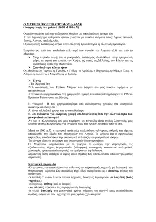 O MYKHNAΪΚΟΣ ΠΟΛΙΤΙΣΜΟΣ (σ.65-74)
(ύστερη εποχή του χαλκού :1600 -1100π.Χ.)
Ονομάστηκε έτσι από την πολύχρυσο Μυκήνη ,το σπουδαιότερο κέντρο του.
΄Ηταν δημιούργημα ελληνικών φύλων γνωστών με ποικίλα ονόματα όπως: Αχαιοί, Δαναοί,
΄Ιωνες, Αργείοι, Αιολείς, κλπ.
Ο μυκηναϊκός πολιτισμός ανήκει στην ελληνική πρωτοϊστορία ή ελληνική προϊστορία.
Επηρεάστηκε από τον κυκλαδικό πολιτισμό των νησιών του Αιγαίου αλλά και από το
Μινωϊκό.
 Στην περίοδο ακμής του ο μυκηναϊκός πολιτισμός εξαπλώθηκε στην ηπειρωτική
χώρα, τα νησιά του Αιγαίο, την Κρήτη, τις ακτές της Μ.Ασίας, την Κύπρο και τις
ανατολικές ακτές της Μεσογείου.
 Σπουδαιότερα κέντρα ήταν
Οι Μυκήνες ,το ΄Αργος, η Τίρυνθα, η Πύλος , οι Αμύκλες, ο Ορχομενός ,η Θήβα, ο Γλας, η
Αθήνα, η Ελευσίνα, ο Μαραθώνας ,η Ιωλκός.
 Πηγές
1.Τα Ομηρικά έπη
2.Οι ανασκαφές του Ερρίκου Σλήμαν που έφεραν στο φως ποικίλα ευρήματα με
αποκορύφωμα
3.την ανακάλυψη πινακίδων στη γραμμική Β ,γραφή που αποκρυπτογράφησαν το 1952 οι
Βρετανοί Τσάντγουικ και Βέντρις.
Η γραμμική Β που χρησιμοποιήθηκε από ειδικευμένους γραφείς στα μυκηναϊκά
ανάκτορα απέδειξε ότι :
Α. είναι συλλαβική γραφή και το σπουδαιότερο
Β. ότι πρόκειται για ελληνική γραφή αποδεικνύοντας έτσι την ελληνικότητα του
μυκηναϊκού πολιτισμού.
Αν και οι πληροφορίες που μας παρέχουν οι πινακίδες είναι κυρίως λογιστικές, μας
έδωσαν επίσης πληροφορίες για ονόματα θεών και ηρώων ,γνωστών από τα έπη.
Μετά το 1500 π.Χ. η εμπορική ανάπτυξη ακολούθησε γρήγορους ρυθμούς και είχε ως
επακόλουθο την έξοδο των Μυκηναίων στο Αιγαίο. Τα μέγαρα και οι οχυρωμένες
ακροπόλεις αποδεικνύουν την οικονομική ανάπτυξη του μυκηναϊκού κόσμου.
Τα μέγαρα είναι το επίκεντρο των οικονομικών δραστηριοτήτων.
Οι Μυκηναίοι ασχολούνταν με τη γεωργία, το εμπόριο, την κτηνοτροφία, τις
εξειδικευμένες τέχνες (κεραμοποιϊα, ξυλουργική, ναυπηγική, κατασκευές από χαλκό,
χρυσοχοϊα, αρωματοποιία,ιατρική,) το εμπόριο και τη θάλασσα.
Σημαντική θέση κατείχαν οι ιερείς και ο στρατός που αποτελούνταν από επαγγελματίες
στρατιώτες.
Κοινωνική πυραμίδα
-Ο ηγεμόνας του ανακτόρου είναι πολιτικός και στρατιωτικός αρχηγός με δικαστική και
θρησκευτική εξουσία Στις πινακίδες της Πύλου αναφέρεται ως ο άνακτας, κύριος του
ανακτόρου.
-Υποτελείς σ’ αυτόν ήταν οι τοπικοί άρχοντες, διοικητές περιφερειών ,οι λααγέτας (λαός
+ηγούμαι)
-οι ευγενείς , επέτες (από το έπομαι)
- οι τελεστές ,πρόσωπα της περιφερειακής διοίκησης.
-ο τίτλος βασιλεύς στα μυκηναϊκά χρόνια σήμαινε τον αρχηγό μιας οποιασδήποτε
ομάδας, ακόμα και τον αρχιτεχνίτη μιας ομάδας χαλκουργών.
 