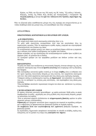 Κρήτη, τη Ρόδο, την Κω και στις ΝΔ ακτές της Μ. Ασίας.΄ Εξι πόλεις ( Ιαλυσός ,
Κάμιρος, Λίνδος της Ρόδου, Κως ,Κνίδος και Αλικαρνασσός ) συγκροτούν τη
δωρική εξάπολη με κέντρο το ιερό του Απόλλωνα στο Τριόπιο, ακρωτήριο της
Κνίδου.
Όλα τα ελληνικά φύλα εγκαθίστανται μόνιμα στις νέες περιοχές και αναμειγνύονται με το
ντόπιο πληθυσμό αλλά και μεταξύ τους, ενώ επεκτάθηκαν και στην ενδοχώρα.
(ΑΝΑΛΥΤΙΚΑ)
ΟΙΚΟΝΟΜΙΚΗ, ΚΟΙΝΩΝΙΚΗ ΚΑΙ ΠΟΛΙΤΙΚΗ ΟΡΓΑΝΩΣΗ.
α) Η ΟΙΚΟΝΟΜΙΑ
Την εποχή αυτή κύρια πηγή οικονομικής ανάπτυξης ήταν η γη.
Τα μέλη κάθε οικογένειας συγκροτούσαν έναν οίκο και επιτελούσαν όλες τις
παραγωγικές εργασίες. Όλα τα παραγόμενα αγαθά, κυρίως γεωργικά και κτηνοτροφικά
καταναλώνονταν στο πλαίσιο του οίκου.
Το ανταλλακτικό εμπόριο μεταξύ των οίκων με ανταλλαγή δώρων αλλά και η πειρατεία
και ο πόλεμος είναι τρόποι αναπλήρωσης των αγαθών που λείπουν.
Μέτρο αναφοράς για την αξιολόγηση των ανταλλασσόμενων αγαθών ήταν το βόδι ή τα
δέρματα ζώων, τα μέταλλα και οι δούλοι.
Το εξωτερικό εμπόριο για την προμήθεια μετάλλων και δούλων γινόταν από τους
Φοίνικες.
Β)Η ΚΟΙΝΩΝΙΑ
Τα μέλη του οίκου που συνδέονται με συγγενικούς δεσμούς γίνονται κάτοχοι της γης και
αποκτούν οικονομική ισχύ. Είναι οι άριστοι (ευγενείς) που γνωρίζουμε από τις διηγήσεις
του Ομήρου.
Μία πολυάριθμη κοινωνική ομάδα γνωστή με το όνομα πλήθος είναι οι άνθρωποι που
δεν έχουν άμεσους συγγενικούς δεσμούς με τους ευγενείς. Δεν εξαρτώνται οικονομικά
από έναν οίκο αλλά εξαρτώνται οικονομικά από τους οίκους μιας ευρύτερης περιοχής.
Υπάρχουν επίσης οι εξειδικευμένοι τεχνίτες, οι δημιουργοί που ασκούσαν τις εργασίες
τους για να καλύψουν τις ανάγκες μιας κοινότητας, που περιλάμβανε τους οίκους μιας
περιοχής.
Τέλος οι δούλοι αποτελούν περιουσιακό στοιχείο του οίκου και καλύπτουν τις ανάγκες
της κοινότητας.
Γ)Η ΠΟΛΙΤΙΚΗ ΟΡΓΑΝΩΣΗ
Οι πρώτες ελληνικές κοινωνίες οργανώθηκαν με κράτη φυλετικά. Κάθε φύλο, το οποίο
διαρθρωνόταν σε φυλές ,φ(ρ)ατρίες και γένη με βάση τους συγγενικούς δεσμούς ,μπορεί
να αποτελέσει ένα κράτος
΄Ετσι οι φυλετικοί αρχηγοί εξελίσσονται σε κληρονομικούς βασιλείς αφότου τα φύλα
αποκτούν μόνιμες εγκαταστάσεις.
Ο βασιλιάς των ομηρικών κοινωνιών ήταν ο αρχηγός του στρατού σε περιόδους πολέμου
και ο κυβερνήτης με θρησκευτική και δικαστική εξουσία σε περίοδο ειρήνης.
Το συμβούλιο αυτό των ευγενών(βουλή των γερόντων) βαθμιαία περιόρισε τη
βασιλική εξουσία.
Σε περιπτώσεις σημαντικών αποφάσεων συγκαλούσε σε σύνοδο το πλήθος, κυρίως τους
πολεμιστές για να ζητήσει τη γνώμη τους (εκκλησία του Δήμου)
 