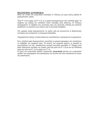 ΠΟΛΙΤΙΣΜΟΣ (ΣΥΝΟΠΤΙΚΑ)
Μετά την πτώση των μυκηναϊκών ανακτόρων οι ΄Ελληνες για τρεις αιώνες περίπου δε
χρησιμοποιούν γραφή.
Τέλη 9ου
ή στις αρχές του 8ου
π.Χ. αι η γραφή επανεμφανίζεται στον ελλαδικό χώρο. Τα
σύμβολα της γραφής δεν αποδίδουν πλέον συλλαβές αλλά φθόγγους. Οι ΄Ελληνες
προσαρμόζουν τα σύμβολα στις φωνητικές αξίες της ελληνικής γλώσσας και επιπλέον
προσθέτουν τα φωνήεντα που λείπουν από το φοινικικό αλφάβητο.
Την ομηρική εποχή δημιουργούνται τα πρώτα ιερά και παγιώνονται οι θρησκευτικές
αντιλήψεις που συγκροτούν το ολυμπιακό δωδεκάθεο.
Διαμορφώνεται επίσης η επική ποίηση και αναπτύσσεται η κεραμική και η μικροτεχνία.
Στον ελλαδικό χώρο δημιουργούνται τραγούδια με ηρωικό περιεχόμενο που αποτέλεσαν
το υπόβαθρο των ομηρικών επών. Οι ποιητές των ομηρικών χρόνων, οι ραψωδοί τα
τραγουδούσαν στο λαό προσθέτοντας συνεχώς καινούρια τραγούδια. Ο ΄Ομηρος κατά
πάσα πιθανότητα συνέθεσε την Ιλιάδα γύρω στα μέσα του 8ου
π.Χ.αι και την Οδύσσεια
γύρω στα τέλη του 8ου
ή στις αρχές του 7ου
αι.
Η τέχνη των μυκηναϊκών χρόνων ονομάστηκε γεωμετρική εξαιτίας των γεωμετρικών
σχεδίων που κυριάρχησαν στη διακόσμηση των αγγείων και στην κατασκευή των έργων
της μικροτεχνίας.
 