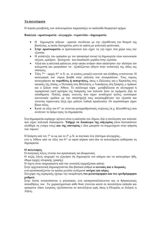 Τα πολιτεύματα
Η πορεία μεταβολής των πολιτευμάτων παρουσιάζει το ακόλουθο θεωρητικό σχήμα:
Βασιλεία –αριστοκρατία –ολιγαρχία –τυραννίδα—δημοκρατία
 Η δημιουργία πόλεων –κρατών συνδέεται με την εξασθένιση του θεσμού της
βασιλείας ,η οποία διατηρείται μόνο σε κράτη με φυλετική οργάνωση.
 Στην αριστοκρατία οι άριστοι(αυτοί που είχαν τη γη) είχαν στα χέρια τους την
εξουσία.
 Η ανάπτυξη του εμπορίου με τον αποικισμό ευνοεί τη δημιουργία νέων κοινωνικών
τάξεων, εμπόρων, βιοτεχνών που διεκδικούν μερίδιο στην εξουσία.
 Αλλά και η οπλιτική φάλαγγα ,στην οποία ανήκαν όσοι απέκτησαν την ιδιότητα του
πολεμιστή και μπορούσαν να εξοπλίζονται οδηγεί στην ανάπτυξη της ιδέας της
ισότητας.
 Τέλη 7ου
–αρχές 6ου
π.Χ. αι. οι αγώνες μεταξύ ευγενών και πλήθους εντείνονται. Η
καταγραφή των νόμων βοηθά στην επίλυση των συγκρούσεων. Τους νόμους
καταγράφουν οι νομοθέτες ή αισυμνήτες, όπως ο Ζάλευκος και ο Χαρώνδας στις
αποικίες της Δύσης, ο Πιττακός στη Μυτιλήνη, ο Λυκούργος στη Σπάρτη, ο Δράκων
και ο Σόλων στην Αθήνα. Το πολίτευμα τώρα μεταβάλλεται σε ολιγαρχικό ή
τιμοκρατικό γιατί κριτήριο της διάκρισης των πολιτών ήταν τα τιμήματα ,δηλ τα
εισοδήματα. Πολλές φορές ευγενείς που είχαν αναδειχτεί ηγέτες κατώτερων
κοινωνικών ομάδων με την υποστήριξή τους καταλαμβάνουν την εξουσία και
γίνονται τύραννοι(η λέξη έχει μάλλον λυδική προέλευση) .Οι περισσότεροι είχαν
βίαιο τέλος.
 Κατά τα τέλη του 6ου
αι γίνονται μεταρρυθμιστικές ενέργειες (π.χ. Κλεισθένης) που
ανοίγουν το δρόμο προς τη δημοκρατία.
Στη δημοκρατία κυρίαρχο όργανο είναι η εκκλησία του δήμου, δηλ η συνέλευση των πολιτών
που είχαν πολιτικά δικαιώματα. Υπήρχε το δικαίωμα της ισηγορίας (όλοι διατυπώνουν
ελεύθερα τη γνώμη τους) και της ισονομίας ( όλοι μπορούν να συμμετέχουν στην ψήφιση
των νόμων)
Η Σπάρτη από τον 7ο
αι ως και το 2ο
μ.Χ. αι παγίωσε ένα σύστημα ολιγαρχίας ,
ενώ η Αθήνα από τα τέλη του 6ου
αι αφού πέρασε από όλα τα πολιτεύματα καθιέρωσε τη
δημοκρατία.
Ο πολιτισμός
Ο ποιητικός λόγος γίνεται πιο προσωπικός και βιωματικός
Ο πεζός λόγος επιχειρεί να εξηγήσει δη δημιουργία του κόσμου και να καταγράψει ήθη,
έθιμα (αρχές ιστορικής γραφής)
Η τέχνη είναι επηρεασμένη από την ανατολή (αρχαϊζουσα φάση)
Στην αρχιτεκτονική δημιουργούνται δύο βασικοί ρυθμοί ο ιωνικός και ο δωρικός,
ενώ κατασκευάζονται τα πρώτα μεγάλα αγάλματα κούροι και κόρες.
Στο χώρο της κεραμικής έχουμε την επικράτηση του μελανόμορφουκαι του ερυθρόμορφου
ρυθμού.
Στην Ιωνία αναπτύσσεται η φιλοσοφία, ενώ αποκρυσταλλώνονται και οι θρησκευτικές
πεποιθήσεις των .Τα χαρακτηριστικά κάθε θεού γίνονται κοινά σε πανελλήνιο επίπεδο και
ορισμένοι τόποι λατρείας εξελίσσονται σε πανελλήνια ιερά, όπως η Ολυμπία, οι Δελφοί, η
Δήλος.
 