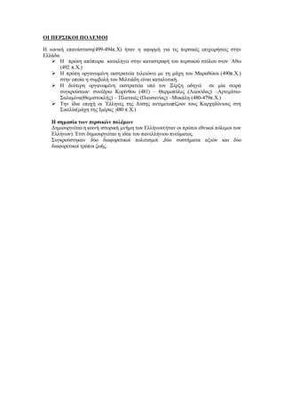 ΟΙ ΠΕΡΣΙΚΟΙ ΠΟΛΕΜΟΙ
Η ιωνική επανάσταση(499-494π.Χ) ήταν η αφορμή για τις περσικές επιχειρήσεις στην
Ελλάδα.
 Η πρώτη απόπειρα καταλήγει στην καταστροφή του περσικού στόλου στον ΄Αθω
(492 π.Χ.)
 Η πρώτη οργανωμένη εκστρατεία τελειώνει με τη μάχη του Μαραθώνα (490π.Χ.)
στην οποία η συμβολή του Μιλτιάδη είναι καταλυτική.
 Η δεύτερη οργανωμένη εκστρατεία υπό τον Ξέρξη οδηγεί σε μία σειρά
συγκρούσεων: συνέδριο Κορίνθου (481) – Θερμοπύλες (Λεωνίδας) –Αρτεμίσιο-
Σαλαμίνα(Θεμιστοκλής) – Πλαταιές (Παυσανίας) –Μυκάλη (480-479π.Χ.)
 Την ίδια εποχή οι ΄Ελληνες της Δύσης αντιμετωπίζουν τους Καρχηδόνιους στη
Σικελία(μάχη της Ιμέρας :480 π.Χ.)
Η σημασία των περσικών πολέμων
Δημιουργείται η κοινή ιστορική μνήμη των Ελλήνων(ήταν οι πρώτοι εθνικοί πόλεμοι των
Ελλήνων).΄Ετσι δημιουργείται η ιδέα του πανελλήνιου πνεύματος.
Συγκρούστηκαν δύο διαφορετικοί πολιτισμοί ,δύο συστήματα αξιών και δύο
διαφορετικοί τρόποι ζωής.
 