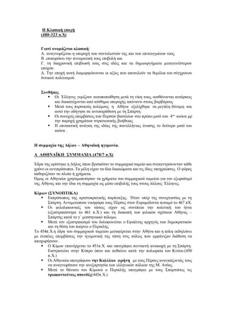 Η Κλασική εποχή
(480-323 π.Χ)
Γιατί ονομάζεται κλασική:
Α. αναγνωρίζεται η υπεροχή των συντελεστών της και των επιτευγμάτων τους.
Β .επικυρώνει την πνευματική τους επιβολή και
Γ. τη διαχρονική επιβίωσή τους στις ιδέες και τα δημιουργήματα μεταγενέστερων
εποχών.
Δ. Την εποχή αυτή διαμορφώνονται οι αξίες που αποτελούν τα θεμέλια του σύγχρονου
δυτικού πολιτισμού.
Συνθήκες
 Οι ΄Ελληνες γεμίζουν αυτοπεποίθηση μετά τη νίκη τους, αισθάνονται αυτάρκεις
και διακατέχονται από αίσθημα υπεροχής απέναντι στους βαρβάρους
 Μετά τους περσικούς πολέμους η Aθήνα εξελίχθηκε σε μεγάλη δύναμη και
αυτό την οδήγησε σε αντιπαράθεση με τη Σπάρτη.
 Οι συνεχείς επεμβάσεις των Περσών βασιλέων στο πρώτο μισό του 4ου
αιώνα μρ
την παροχή χρημάτων στρατιωτικής βοήθειας
 Η επιτακτική ανάγκη της ιδέας της πανελλήνιας ένωσης το δεύτερο μισό του
αιώνα .
Η συμμαχία της Δήλου – Αθηναϊκή ηγεμονία.
Α ΑΘΗΝΑΪΚΗ ΣΥΜΜΑΧΙΑ (478/7 π.Χ)
Έδρα της ορίστηκε η Δήλος όπου βρισκόταν το συμμαχικό ταμείο και συγκεντρώνονταν κάθε
χρόνο οι αντιπρόσωποι. Τα μέλη είχαν τα ίδια δικαιώματα και τις ίδιες υποχρεώσεις. Ο φόρος
καθοριζόταν σε πλοία ή χρήματα.
Όμως οι Αθηναίοι χρησιμοποίησαν τα χρήματα του συμμαχικού ταμείου για τον εξωραϊσμό
της Αθήνας και την ίδια τη συμμαχία ως μέσο επιβολής τους στους άλλους ΄Ελληνες.
Κίμων (ΣΥΝΟΠΤΙΚΑ)
 Εκπρόσωπος της αριστοκρατικής παράταξης. ΄Ηταν υπέρ της συνεργασίας με τη
Σπάρτη. Αντιμετώπισε νικηφόρα τους Πέρσες στον Ευρυμέδοντα ποταμό το 467 πΧ.
 Οι φιλολακωνικές του τάσεις είχαν ως συνέπεια την πολιτική του ήττα
(εξοστρακίστηκε το 461 π.Χ.) και τη διακοπή των φιλικών σχέσεων Αθήνας –
Σπάρτης κατά το γ΄ μεσσηνιακό πόλεμο.
 Μετά τον εξοστρακισμό του δολοφονείται ο Εφιάλτης αρχηγός των δημοκρατικών
και τη θέση του παίρνει ο Περικλής.
Το 454π.Χ.η έδρα του συμμαχικού ταμείου μεταφέρεται στην Αθήνα και η πόλη εκδηλώνει
με ένοπλες επεμβάσεις την ηγεμονική της τάση στις πόλεις που εμφάνιζαν διάθεση να
αποχωρήσουν.
 Ο Κίμων επανέρχεται το 451π.Χ. και υπογράφει πενταετή ανακωχή με τη Σπάρτη.
Εκστρατεύει στην Κύπρο όπου και πεθαίνει κατά την πολιορκία του Κιτίου.(450
π.Χ.)
 Οι Αθηναίοι υπογράφουν την Καλλίειο ειρήνη με τους Πέρσες αναγκάζοντάς τους
να αναγνωρίσουν την ανεξαρτησία των ελληνικών πόλεων της Μ. Ασίας.
 Μετά το θάνατο του Κίμωνα ο Περικλής υπογράφει με τους Σπαρτιάτες τις
τριακοντούτεις σπονδές(445π.Χ.)
 