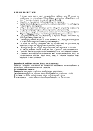 Η ΕΠΟΧΗ ΤΟΥ ΠΕΡΙΚΛΗ
 Η τριακονταετής ειρήνη στην πραγματικότητα κράτησε μόνο 15 χρόνια και
ταυτίζεται με την ανάπτυξη της Αθήνας .Κύριος υπαίτιος ήταν ο Περικλής γι’ αυτό
και ο 5ος
αιώνας ονομάζεται χρυσός αιώνας του Περικλή.
 Εκλεγόταν με δημοκρατικές διαδικασίες κάθε χρόνο στρατηγός.
 Είχε την πολιτική οξυδέρκεια προικισμένου ηγέτη και επιβαλλόταν στο πλήθος χωρίς
να περιορίζει τις ελευθερίες του.
 Ενίσχυσε το δημοκρατικό πολίτευμα με την καθιέρωση χρηματικής αποζημίωσης
στους κληρωτούς άρχοντες, τους βουλευτές και τους λαϊκούς δικαστές.
 Οι οικονομικές παροχές επεκτάθηκαν σε δαπάνες για την πολιτιστική ανάπτυξη των
Αθηναίων (θεωρικά :αντίτιμο για ελεύθερη είσοδο στο θέατρο των πολιτών )
 Συμμάχησε με τον ΄Εγεστα, τους Λεοντίνους, το Ρήγιο και συνέβαλε στην ίδρυση της
αποικίας των Θουρίων(444/3 π.Χ.).
 Ο Πειραιάς εξελίσσεται σε μεγάλο λιμάνι. Το επίνειο της Αθήνας χτίζεται σύμφωνα
με τα πολεοδομικά σχέδια του Ιππόδαμου του Μιλήσιου.
 Τα έσοδα του κράτους προέρχονται από την εκμετάλλευση των μεταλλείων, τη
φορολογία,το φόρο των συμμάχων και τις έκτακτες εισφορές.
 ΄ Αμεση φορολογία δεν υπάρχει. Φόρο πληρώνουν μόνο οι μέτοικοι, το μετοίκιο
(12 δραχμές το χρόνο για τους άνδρες και 6 για τις γυναίκες, αν είχαν εισοδήματα)
 Σημαντική ήταν η έμμεση φορολογία από τα εισαγόμενα και εξαγόμενα προϊόντα..
 Οι εισφορές των συμμάχων ανέρχονταν σε 6000 τάλαντα περίπου στις αρχές του
πελοποννησιακού πολέμου. Αλλά πολλές φορές οι Αθηναίοι επέβαλαν στους
συμμάχους έκτακτη φορολογία.
Βασική πηγή εισόδων ήταν και ο θεσμός των λειτουργιών.
Πρόκειται για δαπάνες στρατιωτικών και θρησκευτικών εκδηλώσεων που αναλάμβαναν οι
πλουσιότεροι πολίτες και είχαν τιμητικό χαρακτήρα .
Οι σπουδαιότερες χορηγίες
Τριηραρχία : υποχρέωση συντήρησης και εξοπλισμού μιας τριήρους .
Αρχιθεωρία: τα έξοδα της επίσημης αποστολής (θεωρίας) σε πανελλήνιες γιορτές
Η εστίαση: τα έξοδα του δείπνου μιας φυλής σε θρησκευτικές γιορτές
Η γυμνασιαρχία : για την τέλεση αγώνων λαμπαδηδρομίας στα Παναθήναια.
 