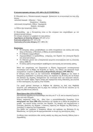 Ο πελοποννησιακός πόλεμος (431-404 π.Χ) (ΣΥΝΟΠΤΙΚΑ)
Η Αθηναϊκή και η Πελοποννησιακή συμμαχία βρίσκονταν σε ανταγωνισμό για τους εξής
λόγους:
-φυλετική διαφορά : Αθηναίοι = Ίωνες
Σπαρτιάτες = Δωριείες.
-πολιτειακή συγκρότηση: Αθήνα : δημοκρατία
Σπάρτη : ολιγαρχία
-η Αθήνα είχε ηγεμονικές τάσεις.
Ο Θουκυδίδης και ο Ξενοφώντας είναι οι δύο ιστορικοί που ασχολήθηκαν με τον
πελοποννησιακό πόλεμο.
Οι νεότεροι ιστορικοί τον χωρίζουν σε τρεις φάσεις:
Αρχιδάμειος ή δεκαετής πόλεμος (431-421 π.Χ.)
Σικελική εκστρατεία (415 -413 π.Χ)
Δεκελεικός ή Ιωνικός πόλεμος (413 -404 π.Χ)
Επιπτώσεις
 Οι ελληνικές πόλεις μεταβλήθηκαν σε πεδία συγκρούσεων και πολλές από αυτές
όπως οι Πλαταιές, η Μυτιλήνη, η Μήλος κα καταστράφηκαν.
 Οι άνθρωποι εξαχρειώθηκαν
 Δημιουργήθηκαν οι προϋποθέσεις ανάμειξης των Περσών στα εσωτερικά θέματα
του ελληνικού κόσμου.
 Οι Αθηναίοι χάνουν και η Σπαρτιατική ηγεμονία αναγνωρίζεται από τις ελληνικές
πόλεις (404π.Χ)
 Οι πόλεις κράτη αντιμετωπίζουν προβλήματα οικονομικής και κοινωνικής κρίσης.
Μετά την επικράτηση των Σπαρτιατών οι Πέρσες δημιουργούν αντισπαρτιατικό
συνασπισμό από τη Θήβα, την Κόρινθο ,το ΄Αργος , την Αθήνα και υποκινούν σειρά
συγκρούσεων γνωστών ως Βοιωτικός ή Κορινθιακός πόλεμος (395-386π.Χ.)
Ο πόλεμος αυτός λήγει με την ταπεινωτική Ανταλκίδειο ειρήνη με την οποία οι
Σπαρτιάτες παραδίδουν τις ελληνικές πόλεις των παραλίων της Μ.Ασίας και την Κύπρο
στο βασιλιά της Περσίας, διακηρύττουν την αυτονομία όλων των ελληνικών πόλεων,
εκτός των νησιών ΄Ιμβρο, Λήμνο, Σκύρο ,που παραμένουν στους Αθηναίους, και γίνονται
οι ίδιοι τοποτηρητές της ειρήνης στην Ελλάδα.
Για μικρό χρονικό διάστημα οι Θηβαίοι θα ιδρύσουν τη δική τους Θηβαϊκή
ηγεμονία ,που καθιερώνεται από τη μάχη στα Λεύκτρα (371π.Χ) και τελειώνει με τη
μάχη στη Μαντίνεια (362π.Χ)
Πανελλήνια ιδέα (ΑΝΑΛΥΤΙΚΑ)
Νέα πολιτική έκφραση που διατυπώθηκε στα τέλη του 5ου
π.Χ. από το σοφιστή Γοργία σε
λόγο του στην Ολυμπία.
Κύριος εκφραστής αυτής της ιδέας ήταν ο ρητοροδιδάσκαλος Ισοκράτης .Στον
πανηγυρικό του λόγο (380 π.Χ.) διατυπώνει την άποψη ότι η Αθήνα θα μπορούσε να
ηγηθεί του κοινού αγώνα εναντίον των Περσών. Τις απόψεις του συμμερίζονταν ο
Ευαγόρας ,βασιλιάς της Κύπρου , ο Ιάσονας, τύραννος των Φερρών της Μαγνησίας, ο
Διονύσιος Α ,τύραννος των Συρακουσών.
Στα βαθιά του γεράματα ο Ισοκράτης έβλεπε στο πρόσωπο του Φιλίππου Β της
Μακεδονίας τον ηγέτη που θα πραγματοποιούσε το όνειρο της πανελλήνιας ιδέας.
Αντίθετος στην πανελλήνια ιδέα ,πιστός οπαδός της ιδέας μιας δυνατής Αθήνας ήταν ο
Δημοσθένης.
 