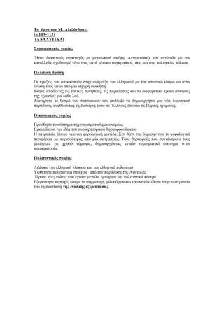 Το έργο του Μ. Αλεξάνδρου.
(σ.109-112)
(ΑΝΑΛΥΤΙΚΑ)
Στρατιωτικός τομέας
΄Ηταν διορατικός στρατηγός με μεγαλοφυή σκέψη. Αντιμετώπιζε τον αντίπαλο με τον
κατάλληλο σχεδιασμό τόσο στις κατά μέτωπο συγκρούσεις όσο και στις πολιορκίες πόλεων.
Πολιτική δράση
Οι πράξεις του αποσκοπούν στην ανάμειξη του ελληνικού με τον ασιατικό κόσμο και στην
ένωση τους κάτω από μία ισχυρή διοίκηση.
Έκανε αποδεκτές τις τοπικές συνήθειες, τις παραδόσεις και το διαφορετικό τρόπο άσκησης
της εξουσίας για κάθε λαό.
Διατήρησε το θεσμό των σατραπειών και επιδίωξε να δημιουργήσει μια νέα διοικητική
παράδοση, αναθέτοντας τη διοίκηση τόσο σε ΄Ελληνες όσο και σε Πέρσες ηγεμόνες.
Οικονομικός τομέας
Προώθησε το σύστημα της νομισματικής οικονομίας.
Εγκατέλειψε την ιδέα του αυτοκρατορικού θησαυροφυλακίου
Η σατραπεία έπαψε να είναι φορολογική μονάδα. Στη θέση της δημιούργησε τη φορολογική
περιφέρεια με περισσότερες από μία σατραπείες. Τους θησαυρούς που συγκέντρωνε τους
μετέτρεπε σε χρυσό νόμισμα, δημιουργώντας ενιαίο νομισματικό σύστημα στην
αυτοκρατορία.
Πολιτιστικός τομέας
Διέδωσε την ελληνική γλώσσα και τον ελληνικό πολιτισμό
Υιοθέτησε πολιτιστικά στοιχεία από την παράδοση της Ανατολής
΄Ιδρυσε νέες πόλεις που έγιναν μεγάλα εμπορικά και πολιτιστικά κέντρα
Εξερεύνησε περιοχές και με τη συμμετοχή φιλοσόφων και ερευνητών έδωσε στην εκστρατεία
του τη διάσταση της ένοπλης εξερεύνησης.
 