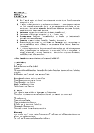 ΠΟΛΙΤΙΣΜΟΣ
(σ.112-114)
(ΣΥΝΟΠΤΙΚΑ)
 Τον 5ο
και 4ο
αιώνα η ανάπτυξη των γραμμάτων και των τεχνών δημιούργησε έργα
απαράμιλλης αξίας.
 Η Αθήνα κατέχει τα πρωτεία της πολιτιστικής ανάπτυξης. Η ευημερία και η ποιότητα
της ζωής σε αυτή γινόταν πόλος έλξης για τους πνευματικούς ανθρώπους και τους
καλλιτέχνες. (έργα στην Ακρόπολη, Παναθήναια, Ελευσίνια μυστήρια, θεατρικές
παραστάσεις στις Διονυσιακές γιορτές)
 Φιλοσοφία: τοποθετείται στο κέντρο ο άνθρωπος (ορθολογισμός)
 Επικρατούν ο Πλάτων και ο Αριστοτέλης με τις θεωρίες τους
 Ιστοριογραφία: Ηρόδοτος, Θουκυδίδης(θέτει τα θεμέλια της επιστημονικής
ιστορικής συγγραφής),Ξενοφών
 Ποιητική τέχνη: Αισχύλος, Σοφοκλής, Ευριπίδης, Αριστοφάνης
 Το δημοκρατικό πολίτευμα και η οργάνωση της δικαιοσύνης προς το συμφέρον του
πολίτη συμβάλλουν στην καλλιέργεια του ρητορικού λόγου (Λυσίας, Ισοκράτης,
Δημοσθένης)
 Η επιστήμη αναπτύσσεται .Συστηματοποιούνται οι γνώσεις για τον άνθρωπο και τη
φύση. Αναπτύσσονται τα μαθηματικά, η αστρονομία( Μένων ο Αθηναίος) , η
φυσική, η βοτανική , η ιατρική (Ιπποκράτης) , η χωροταξική οργάνωση (Ιππόδαμος
από Μίλητο ) και άλλες επιστήμες.
Λέξεις κλειδιά:αρχιτεκτονική,πλαστική,ζωγραφική.(σ.114-117)
Αρχιτεκτονική
5ος
αιώνας
Ικτίνος,Καλλικράτης,(Ακρόπολη)
Φειδίας
Μνησικλής(δωρικά Προπύλαια Ακρόπολης,Ερεχθείον:ιδιόρυθμος ιωνικός ναός της Πολιάδας
Αθηνάς)
Καλλικράτης:μικρός ιωνικός ναός Απτέρου Νίκης
Γνωστά οικοδομήματα αυτής της περιόδου
Ναός Ηφαίστου,ο γνωστός ως Θησείο
Ναός Ποσειδώνα στο Σούνιο
Ωδείο Περικλή στην Αθήνα
Τελέστήριον στην Ελευσίνα
4ος
αιώνας
Νέα κτίσματα όπως οι θόλοι,τα θέατρα και τα βουλευτήρια.
Νέος τύπος κιονόκρανου:το κορινθιακό (συνδιασμός του δωρικού και του ιωνικού)
Μνημεία εποχής
Ναός Διός στη Νεμέα
Ναός Αρτέμιδος στην Έφεσσο
Η Θόλος και το θέατρο της Επιδαύρου
Μαυσωλείο Αλικαρνασσού
Χορηγικό μνημείο Λυσικράτους στην Αθήνα
Πλαστική
Από τα τέλη του 6ου
ως τις πρώτες δεκαετίες του 5ου
οι Κούροι και οι Κόρες ανανεώνουν την
κίνηση και την έκφρασή τους.
Το παιδί του Κριτίου σημαδεύει αυτή την αλλαγή.
 