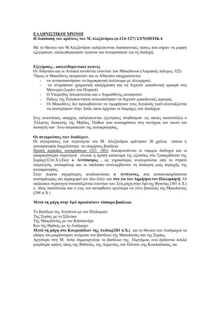 ΕΛΛΗΝΙΣΤΙΚΟΙ ΧΡΟΝΟΙ
Η διάσπαση του κράτους του Μ.Αλεξάνδρου.(σ.124-127) ΣΥΝΟΠΤΙΚΑ
Με το θάνατο του Μ.Αλεξάνδρου εκδηλώνονται διασπαστικές τάσεις που πήραν τη μορφή
εξεγέρσεων, απελευθερωτικών αγώνων και συγκρούσεων για τη διαδοχή.
Εξεγέρσεις , απελευθερωτικοί αγώνες
Οι Αθηναίοι και οι Αιτωλοί κινούνται εναντίον των Μακεδόνων.(Λαμιακός πόλεμος 322).
¨Όμως οι Μακεδόνες επικρατούν και οι Αθηναίοι υποχρεώνονται
- να αντικαταστήσουν το δημοκρατικό πολίτευμα με ολιγαρχικό,
- να πληρώσουν χρηματική αποζημίωση και να δεχτούν μακεδονική φρουρά στη
Μουνιχία (λιμάνι του Πειραιά)
- Ο Υπερείδης δολοφονείται και ο Δημοσθένης αυτοκτονεί
- Πόλεις της Πελοποννήσου αναγκάστηκαν να δεχτούν μακεδονικές φρουρές.
- Οι Μακεδόνες δεν προλαβαίνουν να τιμωρήσουν τους Αιτωλούς γιατί αναγκάζονται
να επιστρέψουν στην Ασία, όπου άρχισαν οι διαμάχες των διαδόχων
Στις ανατολικές επαρχίες εκδηλώνονται εξεγέρσεις πληθυσμών ,τις οποίες καταστέλλει ο
΄Ελληνας διοικητής της Μηδίας, Πείθων που ανακηρύσσει στη συνέχεια τον εαυτό του
διοικητή των ΄Ανω σατραπειών της αυτοκρατορίας.
Οι συγκρούσεις των διαδόχων.
Οι συγκρούσεις των στρατηγών του Μ. Αλεξάνδρου κράτησαν 20 χρόνια ώσπου η
αυτοκρατορία διαμελίστηκε σε επιμέρους βασίλεια .
Πρώτη περίοδος συγκρούσεων (321 -301) :δολοφονούνται οι νόμιμοι διάδοχοι και οι
επικρατέστεροι στρατηγοί γίνεται η πρώτη κατανομή της εξουσίας στο Τριπαράδεισο της
Συρίας(321π.Χ.).Εκεί ο Αντίπατρος , ως γηραιότερος αναγορεύεται από το στρατό
επιμελητής αυτοκράτωρ και οι υπόλοιπο αναλαμβάνουν τη διοίκηση μιας περιοχής της
αυτοκρατορίας.
Στην πορεία ισχυρότερος αναδεικνύεται ο Αντίγονος, που αυτοανακηρύσσεται
αυτοκράτορας και παραχωρεί τον ίδιο τίτλο και στο γιο του Δημήτριο τον Πολιορκητή. Οι
υπόλοιποι στρατηγοί συνασπίζονται εναντίον του. Στη μάχη στην Ιψό της Φρυγίας (301 π.Χ.)
ο ίδιος σκοτώνεται και ο γιος του κατορθώνει αργότερα να γίνει βασιλιάς της Μακεδονίας
(294 π.Χ )
Μετά τη μάχη στην Ιψό προκύπτουν τέσσερα βασίλεια:
Το βασίλειο της Αιγύπτου με τον Πτολεμαίο
Της Συρίας με το Σέλευκο
Της Μακεδονίας με τον Κάσσανδρο
Και της Θράκης με το Λυσίμαχο.
Μετά τη μάχη στο Κουροπέδιον της Λυδίας(281 π.Χ.) και το θάνατο του Λυσίμαχου τα
εδάφη του μοιράστηκαν ανάμεσα στο βασίλειο της Μακεδονίας και της Συρίας.
Αργότερα στη Μ. Ασία δημιουργείται το βασίλειο της Περγάμου, ενώ ιδρύονται πολλά
μικρότερα κράτη, όπως της Βιθυνίας, της Αρμενίας, του Πόντου ,της Καππαδοκίας, κα.
 