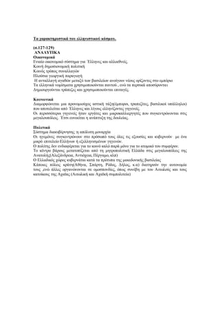 Τα χαρακτηριστικά του ελληνιστικού κόσμου.
(σ.127-129)
ΑΝΑΛΥΤΙΚΑ
Οικονομικά
Ενιαίο οικονομικό σύστημα για ΄Ελληνες και αλλοεθνείς.
Κοινή δημοσιονομική πολιτική
Κοινός τρόπος συναλλαγών
Πλούσια γεωργική παραγωγή
Η ανταλλαγή αγαθών μεταξύ των βασιλείων ανοίγουν νέους ορίζοντες στο εμπόριο
Τα ελληνικά νομίσματα χρησιμοποιούνται παντού , ενώ τα περσικά αποσύρονται
Δημιουργούνται τράπεζες και χρησιμοποιούνται επιταγές.
Κοινωνικά
Διαμορφώνεται μια προνομιούχος αστική τάξη(έμποροι, τραπεζίτες, βασιλικοί υπάλληλοι)
που αποτελείται από ΄Ελληνες και λίγους ελληνίζοντες γηγενείς.
Οι περισσότεροι γηγενείς ήταν εργάτες και μικροκαλλιεργητές που συγκεντρώνονται στις
μεγαλουπόλεις. ΄Ετσι ευνοείται η ανάπτυξη της δουλείας.
Πολιτικά
Σύστημα διακυβέρνησης :η απόλυτη μοναρχία
Οι ηγεμόνες συγκεντρώνουν στο πρόσωπό τους όλες τις εξουσίες και κυβερνούν με ένα
μικρό επιτελείο Ελλήνων ή εξελληνισμένων γηγενών.
Ο πολίτης δεν ενδιαφέρεται για το κοινό καλό παρά μόνο για το ατομικό του συμφέρον.
Το κέντρο βάρους μετατοπίζεται από τη μητροπολιτική Ελλάδα στις μεγαλουπόλεις της
Ανατολής(Αλεξάνδρεια, Αντιόχεια, Πέργαμο, κλπ)
Ο Ελλαδικός χώρος κυβερνάται κατά τα πρότυπα της μακεδονικής βασιλείας
Κάποιες πόλεις κράτη(Αθήνα, Σπάρτη, Ρόδος, Δήλος, κ.α) διατηρούν την αυτονομία
τους ,ενώ άλλες οργανώνονται σε ομοσπονδίες, όπως συνέβη με του Αιτωλούς και τους
κατοίκους της Αχαϊας (Αιτωλική και Αχαϊκή συμπολιτεία)
 