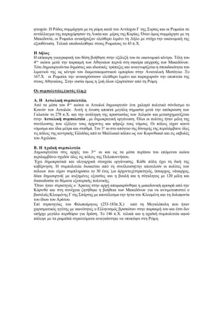 φτωχών. Η Ρόδος συμμάχησε με τη ρώμη κατά του Αντίοχου Γ της Συρίας και οι Ρωμαίοι σε
αντάλλαγμα της παραχώρησαν τη Λυκία και μέρος της Καρίας. Όταν όμως συμμάχησε με τη
Μακεδονία, οι Ρωμαίοι ανακήρυξαν ελεύθερο λιμάνι τη Δήλο με στόχο την οικονομική της
εξουθένωση. Τελικά υποδουλώθηκε στους Ρωμαίους το 43 π.Χ.
Η Δήλος
Η επίκαιρη γεωγραφική του θέση βοήθησε στην εξέλιξή του σε οικονομικό κέντρο. Τέλη του
4ου
αιώνα μετά την παρακμή των Αθηναίων περνά στη σφαίρα επιρροής των Μακεδόνων.
Τότε δημιουργούνται δημόσιες και ιδιωτικές τράπεζες και αναγνωρίζεται η σπουδαιότητα του
λιμανιού της ως κέντρο του διαμετακομιστικού εμπορίου στην Ανατολική Μεσόγειο .Το
167.Χ. οι Ρωμαίοι την ανακηρύσσουν ελεύθερο λιμάνι και παραχωρούν την εποπτεία της
στους Αθηναίους. Στην ουσία όμως η ζωή όλων εξαρτιόταν από τη Ρώμη.
Οι συμπολιτείες.(εκτός ύλης)
Α. Η Αιτωλική συμπολιτεία.
Από τα μέσα του 4ου
αιώνα οι Αιτωλοί δημιουργούν ένα χαλαρό πολιτικό σύνδεσμο το
Κοινόν των Αιτωλών. Αυτή η ένωση αποκτά μεγάλη σημασία μετά την απόκρουση των
Γαλατών το 278 π.Χ. και την ανάληψη της προστασίας των Δελφών και μετασχηματίζεται
στην Αιτωλική συμπολιτεία , με δημοκρατική οργάνωση. Όλοι οι πολίτες ήταν μέλη της
συνέλευσης που εξέλεγε τους άρχοντες και ψήφιζε τους νόμους. Οι πόλεις είχαν κοινό
νόμισμα και ίδια μέτρα και σταθμά. Τον 3ο
αι στο απόγειο της δύναμής της περιλάμβανε όλες
τις πόλεις της κεντρικής Ελλάδας από το Μαλλιακό κόλπο ως τον Κορινθιακό και τις εκβολές
του Αχελώου.
Β. Η Αχαϊκή συμπολιτεία
Δημιουργείται στις αρχές του 3ου
αι και ως τα μέσα περίπου του επόμενου αιώνα
περιλαμβάνει σχεδόν όλες τις πόλεις της Πελοποννήσου.
΄Εχει δημοκρατικά και ολιγαρχικά στοιχεία οργάνωσης. Κάθε πόλη έχει τη δική της
κυβέρνηση. Η συμπολιτεία διοικείται από τη συνέλευση(την αποτελούν οι πολίτες των
πόλεων που είχαν συμπληρώσει το 30 έτος ),οι άρχοντες(στρατηγός, ίππαρχος, νάυαρχος,
δέκα δημιουργοί( με αυξημένες εξουσίες και η βουλή και η σύγκλητος με 120 μέλη και
δικαιοδοσία σε θέματα εξωτερικής πολιτικής.
΄Όταν ήταν στρατηγός ο ΄Αρατος στην αρχή απομακρύνθηκε η μακεδονική φρουρά από την
Κόρινθο και στη συνέχεια ζητήθηκε η βοήθεια των Μακεδόνων για να αντιμετωπιστεί ο
βασιλιάς Κλεομένης Γ της Σπάρτης με αποτέλεσμα την ήττα του Κλεομένη και τη δολοφονία
του ίδιου του Αράτου.
Επί στρατηγίας του Φιλοποίμηνος (253-183π.Χ.) από τη Μεγαλόπολη που ήταν
χαρισματικός ηγέτης με ικανότητες ο Ελληνισμός βρισκόταν στην παρακμή του και έτσι δεν
υπήρχε μεγάλο περιθώριο για δράση. Το 146 π.Χ. τελικά και η αχαϊκή συμπολιτεία αφού
πάλεψε με τα ρωμαϊκά στρατεύματα αναγκάστηκε να υποκύψει στη Ρώμη.
 