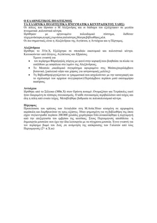 Ο ΕΛΛΗΝΙΣΤΙΚΟΣ ΠΟΛΙΤΙΣΜΟΣ
ΤΑ ΕΛΛΗΝΙΚΑ ΠΟΛΙΤΙΣΤΙΚΑ ΠΝΕΥΜΑΤΙΚΑ ΚΕΝΤΡΑ(ΕΚΤΟΣ ΥΛΗΣ)
Οι πόλεις που ίδρυσαν ο Μ Αλέξανδρος και οι διάδοχοι του εξελίχτηκαν σε μεγάλα
πνευματικά ,πολιτιστικά κέντρα.
Ιδρύθηκαν με οργανωμένο πολεοδομικό σύστημα, διέθεταν
τέιχη,ανάκτορα,αγορές,γυμνάσια,παλαίστρες,θέατρα,βιβλιοθήκες,κλπ.
Οι πιο σημαντικές είναι η Αλεξάνδρεια της Αιγύπτου, η Αντιόχεια και η Πέργαμος.
Αλεξάνδρεια
Ιδρύθηκε το 331π.Χ, Εξελίχτηκε σε σπουδαίο οικονομικό και πολιτιστικό κέντρο.
Κατοικούνταν από έλληνες, Αιγύπτιους και Εβραίους.
Έμεινε γνωστή για
 τον περίφημο Φάρο(ψηλός πύργος με φανό στην κορυφή) που βοηθούσε τα πλοία να
εισέλθουν με ασφάλεια στο λιμάνι της Αλεξάνδρειας.
 Το Μουσείο ,οικοδομικό συγκρότημα αφιερωμένο στις Μούσες(περιλάμβανε
βοτανικό, ζωολογικό κήπο και χώρους για αστρονομικές μελέτες)
 Τη Βιβλιοθήκη(εργάζονταν οι γραμματικοί που ασχολούνταν με την καταγραφή και
το σχολιασμό των αρχαίων συγγραφέων).Περιλάμβανε περίπου μισό εκατομμύριο
παπύρους.
Αντιόχεια
Ιδρύθηκε από το Σέλευκο (300π.Χ) στον Ορόντη ποταμό .Ονομαζόταν και Τετράπολις γιατί
ήταν διαιρεμένη σε τέσσερις συνοικισμούς. Ο κάθε συνοικισμός περιβαλλόταν από τείχος και
όλη η πόλη από ενιαίο τείχος. Μεταβλήθηκε βαθμιαία σε πολυπολιτισμικό κέντρο.
Πέργαμος
Πρωτεύουσα του κράτους των Ατταλιδών στη Μ.Ασία.Ήταν κτισμένη σε οχυρωμένη
ακρόπολη και διαρθρωνόταν σε τρεις εξώστες .Ήταν φημισμένη για τη βιβλιοθήκη της όπου
είχαν συγκεντρωθεί περίπου 200.000 χιλιάδες χειρόγραφα Εδώ ανακαλύφθηκε η περγαμηνή
από την επεξεργασία του εμβρύου της κατσίκας. Στους Περγαμηνούς αποδίδεται η
δημιουργία μουσείου που έχει την ίδια λειτουργία με τα σύγχρονα μουσεία. Έγινε γνωστή για
τον περίφημο βωμό του Διός ,σε ανάμνηση της απόκρουσης των Γαλατών από τους
Περγαμηνούς (2ος
π.Χ.αι)
 