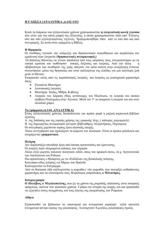 Η ΓΛΩΣΣΑ (ΑΝΑΛΥΤΙΚΑ ,σ.142-143)
Κατά τη διάρκεια των ελληνιστικών χρόνων χρησιμοποιείται η ελληνιστική κοινή γλώσσα
που είναι μία πιο απλή μορφή της ελληνικής, η οποία χρησιμοποιείται τόσο από ΄Ελληνες
όσο και από εξελληνισμένους γηγενείς. Χρησιμοποιήθηκε τόσο από το λαό όσο και από
συγγραφείς. Σε αυτή είναι γραμμένη η Βίβλος.
Η Θρησκεία
Οι συνθήκες ευνοούν την ανάμειξη των θρησκευτικών πεποιθήσεων και παράλληλα την
εμφάνιση νέων λατρειών.(θρησκευτικός συγκρητισμός)
Οι βασιλείς θέλοντας να γίνουν αποδεκτοί από τους υπηκόους τους, συνεργάστηκαν με τα
τοπικά ιερατεία και υιοθέτησαν τοπικές δοξασίες και λατρείες. Από την άλλη η
αβεβαιότητα των συνθηκών της ζωής οδηγούν τον απλό πολίτη στην αναζήτηση έντονων
συγκινήσεων μέσω της θρησκείας και στην καλλιέργεια της ελπίδας για μια καλύτερη ζωή
μετά το θάνατο.
Επικρατούν εκτός από τις παραδοσιακές λατρείες και λατρείες με μυστηριακό χαρακτήρα
όπως:
 Ελευσίνια Μυστήρια
 Διονυσιακές λατρείες
 Μυστήρια ΄Ισιδας, Μίθρα, Κυβέλης
 Λατρεία του Σάραπη (θεός αντίστοιχος του Πλούτωνα, τη λατρεία του οποίου
επέβαλε Πτολεμαίος στην Αίγυπτο. Μετά τον 3ο
αι επικρατεί η λατρεία του και στον
ελλαδικό χώρο).
Τα γράμματα (σ.144 ,ΑΝΑΛΥΤΙΚΑ)
Στους ελληνιστικούς χρόνους διευκολύνεται για πρώτη φορά η μαζική παραγωγή βιβλίων
εξαιτίας
Α. της διάδοσης και της ευρείας χρήσης της γραφικής ύλης. ( πάπυρος ,περγαμηνή)
Β. της δημιουργίας πνευματικών κέντρων (βιβλιοθήκες Αλεξάνδρειας, Περγάμου).
Οι συγγραφείς μιμούνται κυρίως έργα κλασικής εποχής.
Άλλοι αντιγράφουν και σχολιάζουν τα κείμενα των κλασικών. Είναι οι πρώτοι φιλόλογοι και
ονομάζονται γραμματικοί.
Ποίηση
Δεν παρουσιάζει σπουδαία έργα από άποψη πρωτοτυπίας και έμπνευσης.
Οι ποιητές ήταν πληρωμένοι κόλακες των ισχυρών.
Άλλοι είναι μιμητές παλαιών ποιητικών ειδών, όπως του ηρωικού έπους. (π.χ. Αργοναυτικά
του Απολλώνιου του Ρόδιου)
Πιο πρωτότυπος ο Θεόκριτος με τα «Ειδύλλια» της βουκολικής ποίησης.
Καινούριο είδος ποίησης «οι Μίμοι» του Ηρώνδα.
Καλλιεργείται το Επίγραμμα .
Από τα θεατρικά είδη καλλιεργείται η κωμωδία.( νέα κωμωδία, που σατυρίζει ανθρώπινους
χαρακτήρες και τα ελαττώματα τους .Κυριότερος εκπρόσωπος ο Μένανδρος.
Ιστοριογραφία
Ο Πολύβιος ο Μεγαλοπολίτης, που ζει τα χρόνια της ρωμαϊκής επέκτασης είναι ιστορικός
εφάμιλλος εκείνων των κλασικών χρόνων. Γράφει την ιστορία της εποχής του και προσπαθεί
να εξηγήσει στους συγχρόνους του τους λόγους της επικράτησης των Ρωμαίων.
Αθήνα
Εξακολουθεί να βρίσκεται σε οικονομικό και πνευματικό μαρασμό αλλά αποτελεί
πνευματικό κέντρο κυρίως της φιλοσοφίας. Λειτουργούν 4 μεγάλες φιλοσοφικές σχολές
 