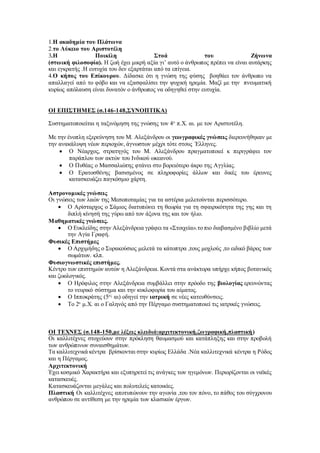 1.Η ακαδημία του Πλάτωνα
2.το Λύκειο του Αριστοτέλη
3.Η Ποικίλη Στοά του Ζήνωνα
(στωική φιλοσοφία). Η ζωή έχει μικρή αξία γι’ αυτό ο άνθρωπος πρέπει να είναι αυτάρκης
και εγκρατής .Η ευτυχία του δεν εξαρτάται από τα επίγεια.
4.Ο κήπος του Επίκουρου. Δίδασκε ότι η γνώση της φύσης βοηθάει τον άνθρωπο να
απαλλαγεί από το φόβο και να εξασφαλίσει την ψυχική ηρεμία. Μαζί με την πνευματική
κυρίως απόλαυση είναι δυνατόν ο άνθρωπος να οδηγηθεί στην ευτυχία.
ΟΙ ΕΠΙΣΤΗΜΕΣ (σ.146-148,ΣΥΝΟΠΤΙΚΑ)
Συστηματοποιείται η ταξινόμηση της γνώσης τον 4ο
π.Χ. αι. με τον Αριστοτέλη.
Με την ένοπλη εξερεύνηση του Μ. Αλεξάνδρου οι γεωγραφικές γνώσεις διερευνήθηκαν με
την ανακάλυψη νέων περιοχών, άγνωστων μέχρι τότε στους ΄Ελληνες.
 Ο Νέαρχος, στρατηγός του Μ. Αλεξάνδρου πραγματοποιεί κ περιγράφει τον
παράπλου των ακτών του Ινδικού ωκεανού.
 Ο Πυθέας ο Μασσαλιώτης φτάνει στο βορειότερο άκρο της Αγγλίας.
 Ο Ερατοσθένης βασισμένος σε πληροφορίες άλλων και δικές του έρευνες
κατασκευάζει παγκόσμιο χάρτη.
Αστρονομικές γνώσεις
Οι γνώσεις των λαών της Μεσοποταμίας για τα αστέρια μελετούνται περισσότερο.
 Ο Αρίσταρχος ο Σάμιος διατυπώνει τη θεωρία για τη σφαιρικότητα της γης και τη
διπλή κίνησή της γύρω από τον άξονα της και τον ήλιο.
Μαθηματικές γνώσεις.
 Ο Ευκλείδης στην Αλεξάνδρεια γράφει τα «Στοιχεία».το πιο διαβασμένο βιβλίο μετά
την Αγία Γραφή.
Φυσικές Επιστήμες
 Ο Αρχιμήδης ο Συρακούσιος μελετά τα κάτοπτρα ,τους μοχλούς ,το ειδικό βάρος των
σωμάτων. κλπ.
Φυσιογνωστικές επιστήμες.
Κέντρο των επιστημών αυτών η Αλεξάνδρεια. Κοντά στα ανάκτορα υπήρχε κήπος βοτανικός
και ζωολογικός.
 Ο Ηρόφιλος στην Αλεξάνδρεια συμβάλλει στην πρόοδο της βιολογίας ερευνώντας
το νευρικό σύστημα και την κυκλοφορία του αίματος.
 Ο Ιπποκράτης (5ος
αι) οδηγεί την ιατρική σε νέες κατευθύνσεις.
 Το 2ο
μ.Χ. αι ο Γαληνός από την Πέργαμο συστηματοποιεί τις ιατρικές γνώσεις.
ΟΙ ΤΕΧΝΕΣ (σ.148-150,με λέξεις κλειδιά:αρχιτεκτονική,ζωγραφική,πλαστική)
Οι καλλιτέχνες στοχεύουν στην πρόκληση θαυμασμού και κατάπληξης και στην προβολή
των ανθρώπινων συναισθημάτων.
Τα καλλιτεχνικά κέντρα βρίσκονται στην κυρίως Ελλάδα .Νέα καλλιτεχνικά κέντρα η Ρόδος
και η Πέργαμος.
Αρχιτεκτονική
Έχει κοσμικό Χαρακτήρα και εξυπηρετεί τις ανάγκες των ηγεμόνων. Περιορίζονται οι ναϊκές
κατασκευές.
Κατασκευάζονται μεγάλες και πολυτελείς κατοικίες.
Πλαστική Οι καλλιτέχνες αποτυπώνουν την αγωνία ,του τον πόνο, το πάθος του σύγχρονου
ανθρώπου σε αντίθεση με την ηρεμία των κλασικών έργων.
 
