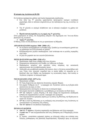 Η ιστορία της Αιγύπτου.(σ.20-30)
Οι Αιγύπτιοι προέρχονται μάλλον από λαούς διαφορετικής προέλευσης.
 Στα τέλη της 5ης
χιλιετίας εμφανίζονται οργανωμένοι οικισμοί νεολιθικού
χαρακτήρα, όπου οι κάτοικοι ασχολούνται με την καλλιέργεια της γης, το κυνήγι, το
ψάρεμα
 Την 4η
χιλιετία οι οικισμοί πληθαίνουν και οι κάτοικοι γνωρίζουν τη χρήση των
μετάλλων.
 Προδυναστική περίοδος ως τις αρχές της 3η
ςχιλιετίας.
Είναι χωρισμένοι σε φυλές. Οι συγκρούσεις οδηγούν στη δημιουργία του ΄Ανω και Κάτω
βασιλείου της Αιγύπτου.
 Αρχές 3ης
χιλιετίας
Ο Μήνης ενώνει τα δύο βασίλεια σε ένα με πρωτεύουσα τη Μέμφιδα.
ΑΡΧΑΙΟ ΒΑΣΙΛΕΙΟ (περίπου 3000 -2000 π.Χ.)
 Οι Αιγύπτιοι καταλαμβάνουν τη Νουβία (σημ. Σουδάν) με τα κοιτάσματα χρυσού και
τη χερσόνησο του Σινά (πλούσια σε χαλκό).
 Κατασκευάζονται μεγάλα οικοδομήματα ,ναοί ανάκτορα και οι μεγάλες πυραμίδες
στη Γκίζα.
 Η ζωή των χωρικών και των ευγενών βελτιώνεται.
ΜΕΣΟ ΒΑΣΙΛΕΙΟ (περ.2000 -1540 π.Χ.)
 Πρωτεύουσα τώρα είναι η Θήβα στην άνω Αίγυπτο.
 Επιχειρούνται εκστρατείες στη Νουβία ,τη Λιβύη και τη Συρία .
 Προικισμένοι ηγεμόνες που εμπνέουν στους υπηκόους την κατασκευή
αρχιτεκτονικών και εγγειοβελτιωτικών έργων.
 Ακολουθεί μία μεταβατική περίοδος δύο αιώνων ,όταν η Αίγυπτος κατακτήθηκε από
τους Υξώς, έναν ασιατικό ,νομαδικό λαό, οι οποίοι ήρθαν σε επιμειξία με το
βασιλικό οίκο των Θηβών και διατήρησαν τις αιγυπτιακές δομές. Από αυτούς οι
Αιγύπτιοι γνώρισαν το πολεμικό άρμα.
ΝΕΟ ΒΑΣΙΛΕΙΟ (1540 -1075 π.Χ.)
 Πρωτεύουσα η Θήβα.
 Οι Υξώς διώχνονται και ιδρύονται δυναστείες ισχυρών Φαραώ.
 Επί φαραώ Τούθμωσι του Γ ΄ η κυριαρχία των Αιγυπτίων φτάνει ως τη Συρία αλλά
επεκτείνεται και προς το νότο.
 Χρησιμοποιείται εκτεταμένα το άλογο και το πολεμικό άρμα.
 Επί φαραώ Ακενατών επιβάλλεται ο μονοθεϊσμός με τη λατρεία του θεού ήλιου.
 13ος
αι: κυβερνά ο μέγας Ραμσής ο Β. Στην εποχή του σημειώνεται οικοδομική
άνθηση και ισχυροποιείται η αιγυπτ. κυριαρχία στο εξωτερικό.
 Τότε δημιουργούνται εμπορικές σχέσεις με τις πόλεις της Φοινίκης, την Κρήτη και τα
νησιά του Αιγαίου.
 12ος
αι: οι λαοί της θάλασσας με τις επιδρομές τους αναγκάζουν τους Αιγύπτιους να
εγκαταλείψουν τις ασιατικές τους κτήσεις.
 Τον 11ο
αιώνα το νέο βασίλειο παρακμάζει.
ΞΕΝΗ ΚΑΤΑΚΤΗΣΗ.
 Από 11 -7ο
αιώνα η Αίγυπτος παρακμάζει και βρίσκεται υπό ξένη κυριαρχία.
 Α μισό του 7ου
αι ανεξαρτοποιείται από τους Ασσύριους και ο Ψαμμήτιχος γίνεται
φαραώ.
 Ο ΄Αμασις αναπτύσσει εμπορικές σχέσεις με ελληνικές πόλεις και εντάσσει τους
Έλληνες μισθοφόρους στη βασιλική σωματοφυλακή. Περιορίζει όμως το ελληνικό
 