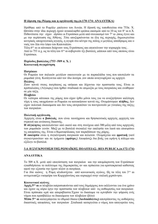 Η ίδρυση της Ρώμης και η οργάνωσή της.(σ.170-174: ΑΝΑΛΥΤΙΚΑ)
Ιδρύθηκε από το Ρωμύλο ,απόγονο του Αινεία. Η ίδρυσή της τοποθετείται στα 753π. Χ.
Ωστόσο στην ίδια περιοχή έχουν ανακαλυφθεί ερείπια οικισμών από το 10 ως τον 8ο
αι π.Χ.
Πιθανότατα την είχαν ιδρύσει οι Ετρούσκοι μετά από συνοικισμό τον 7ο
αι ,όπως έγινε και
με την περίπτωση της Αθήνας .Τότε αποξηραίνονται τα έλη της περιοχής, δημιουργείται
κεντρικός αποχετευτικός αγωγός, η αγορά στο κέντρο της πόλης ο μεγάλος ιππόδρομος και ο
ναός του Δία στο λόφο του Καπιτωλίου.
Τέλη 6ου
αι οι κάτοικοι διώχνουν τους Ετρούσκους και επεκτείνουν την κυριαρχία τους .
Από το 753 π.χ. ως τα τέλη του 6ου
αι κυβερνούν έξι βασιλείς ,κάποιοι από τους οποίους είναι
Ετρούσκοι.
Περίοδος βασιλείας (753 -509 π. Χ. )
Κοινωνική συγκρότηση
Πατρίκιοι
Οι Ρωμαίοι των παλαιών μεγάλων οικογενειών με τα παρακλάδια τους που αποτελούν τα
ρωμαϊκά γένη. Κατάγονται από τον ίδιο πατέρα ,τον οποίο αναγνωρίζουν ως αρχηγό.
Πελάτες
Ζουν κοντά στους πατρίκιους ως υπήκοοι και δέχονται την προστασία τους. Είναι οι
προϊταλιώτες (Λίγουρες) που ήρθαν σταδιακά σε επιμειξία με τους πατρικίους και ενώθηκαν
σε μία τάξη.
Πληβείοι
Οι νεότεροι κάτοικοι της ρώμης που είχαν έρθει μόνοι τους για να αναζητήσουν καλύτερη
τύχη η τους υποχρέωναν οι Ρωμαίοι να κατοικήσουν κοντά της. Ονομάστηκαν πλήθος. Δεν
είχαν πολιτικά δικαιώματα και δεν τους επιτρεπόταν να παντρευτούν με γυναίκες της τάξης
των πατρικίων.
Πολιτική οργάνωση.
Αρχηγός είναι ο βασιλιάς. που είναι ταυτόχρονα και θρησκευτικός αρχηγός ,αρχηγός του
στρατού και ανώτατος δικαστής.
Η σύγκλητος αποτελούνταν από εκατό και στη συνέχεια από 300 μέλη από τους αρχηγούς
των ρωμαϊκών γενών. Μαζί με το βασιλιά συγκαλεί την εκκλησία του λαού και επικυρώνει
τις αποφάσεις της. Είναι ο θεματοφύλακας των παραδόσεων της ρώμης.
Η εκκλησία είναι η συγκέντρωση πατρικιών και πελατών. Ονομάζεται και φρατική γιατί
συγκεντρωνόταν και σε τμήματα (φράτρες) Αποφάσιζε δια βοής για ειρήνη ή πόλεμο και
εξέλεγε το βασιλιά.
3.4. Η ΣΥΓΚΡΟΤΗΣΗ ΤΗΣ ΡΩΜΑΪΚΗΣ ΠΟΛΙΤΕΙΑΣ- RES PUBLICA.(σ.172-174)
ΑΝΑΛΥΤΙΚΑ
Το 509 π.Χ. μετά από επανάσταση των πατρικίων και την απομάκρυνση των Ετρούσκων
εγκαθιδρύεται το πολίτευμα της δημοκρατίας αν και πρόκειται για αριστοκρατικό καθεστώς
αφού την εξουσία την έχουν πλέον οι πατρίκιοι.
Για δύο αιώνες η Ρώμη κλυδωνίζεται από κοινωνικούς αγώνες. Ως τα τέλη του 3ου
αι
αντιμετωπίζει νικηφόρα του Καρχηδονίους και κυριαρχεί στην ιταλική χερσόνησο.
Κοινωνικοί αγώνες
Αρχές 5ου
αι οι πληβείοι εκπροσωπούνται από τους δημάρχους που εκλέγονται για ένα χρόνο
και έχουν ως κύριο έργο την προστασία των πληβείων από τις αυθαιρεσίες των πατρικίων.
Είναι πρόσωπα ιερά και απαραβίαστα.Έχουν το δικαίωμα να αρνηθούν την ψήφιση ενός
νόμου που προσβάλλει τα δικαιώματα των πληβείων (βέτο)
Μέσα 5ου
αι καταγράφεται το εθιμικό δίκαιο (Δωδεκάδελτος) αποτρέποντας τις αυθαίρετες
δικαστικές αποφάσεις των πατρικίων .Σταδιακά καταργείται ο νόμος που απαγορεύει τους
 