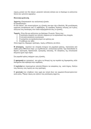 γάμους μεταξύ των δύο τάξεων ,αποκτούν πολιτική ισότητα και το δικαίωμα να εκλέγονται
ύπατοι και «μέγιστοι αρχιερείς».
Πολιτική οργάνωση.
Άρχοντες :Εκπροσωπούν την εκτελεστική εξουσία .
Οι σπουδαιότεροι :
Οι δύο ύπατοι που συγκεντρώνουν τις εξουσίες που πριν είχε ο βασιλιάς. Με μεγαλόπρεπη
εμφάνιση συνοδεύονται από 12 ραβδούχους .Σε περιόδους έκτακτης ανάγκης για 6 μήνες
εκλέγεται ένας δικτάτορας στον οποίο παραχωρούνται όλες οι εξουσίες.
Τιμητές : Είναι δύο και εκλέγονται για διάστημα 18 μηνών. Έργος τους :
1. Η κατάταξη (τίμηση) των πολιτών σύμφωνα με τα περιουσιακά τους στοιχεία.
2. Η σύνταξη καταλόγου συγκλητικών
3. Η κατάρτιση του προϋπολογισμού του κράτους και
4. Η επίβλεψη των ηθών.
Άλλοι άρχοντες :δήμαρχοι, πραίτωρες. ταμίες, ανθύπατοι, και άλλοι.
Η σύγκλητος Αποτελεί την ιστορική συνέχεια του ρωμαϊκού κράτους. Αποτελείται από
ισόβια μέλη (300).Είναι σώμα με νομοθετική και εκτελεστική εξουσία. Έχει δικαιοδοσία σε
θέματα οικονομικά, θρησκευτικά, εξωτερικής πολιτικής. Οι αποφάσεις της (συγκλητικά
δόγματα) έχουν ισχύ νόμου.
Στο ρωμαϊκό κράτος υπάρχουν τρεις εξουσίες.
Η φρατρική(των πατρικίων) που χάνει τη δύναμή της την περίοδο της δημοκρατίας, αλλά
διατηρείται από σεβασμό στην παράδοση.
Η λοχίτιδα(των στρατευμένων πολιτών).Παίρνει τια αποφάσεις της κατά λόχους .Εκλέγει
τους ύπατους, τους τιμητές και τους πραίτωρες.
Η φυλετική (των πληβείων στην αρχή και τελικά όλων των ρωμαίων).Συγκεντρώνονταν
κατά φυλές. Ψήφιζε νόμους και εξέλεγε τους κατώτερους άρχοντες.
 