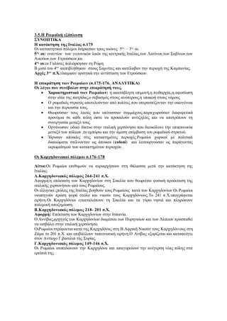 3.5.Η Ρωμαϊκή εξάπλωση
ΣΥΝΟΠΤΙΚΑ
Η κατάκτηση της Ιταλίας σ.175
Οι κατακτητικοί πόλεμοι διήρκεσαν τρεις αιώνες 5ος
– 3ος
αι.
5ος
αι: εναντίον των γειτονικών λαών της κεντρικής Ιταλίας,των Λατίνων,των Σαβίνων,των
Αικούων,των Ετρούσκων,κα.
4ος
αι:οι Γαλάτες πολιόρκησαν τη Ρώμη.
Β μισό του 4ου
αιεπιβλήθηκαν στους Σαμνίτες και κατέλαβαν την περιοχή της Καμπανίας.
Αρχές 3ου
π.Χ.:έκαμψαν οριστικά την αντίσταση των Ετρούσκων.
Η επικράτηση των Ρωμαίων (σ.175-176. ΑΝΑΛΥΤΙΚΑ)
Οι λόγοι που συνέβαλαν στην επικράτησή τους.
 Χαρακτηριστικά των Ρωμαίων: η ακατάβλητη επιμονή,η πειθαρχία,,η αφοσίωση
στην ιδέα της πατρίδας,ο σεβασμός στους ανώτερους,η υπακοή στους νόμους
 Ο ρωμαϊκός στρατός αποτελούνταν από πολίτες που υπερασπίζονταν την οικογένεια
και την περιουσία τους.
 Θεωρούσαν τους λαούς που υπέτασσαν συμμάχους.παραχωρούσαν διαφορετικά
προνόμια σε κάθε πόλη ώστε να προκαλούν αντιζηλίες και να αποτρέπουν τη
συνεργασία μεταξύ τους.
 Οργάνωσαν οδικό δίκτυο στην ιταλική χερσόνησο που διευκόλυνε την επικοινωνία
μεταξύ των πόλεων ,το εμπόριο και την άμεση επέμβαση του ρωμαϊκού στρατού.
 Ίδρυσαν αποικίες στις κατακτημένες περιοχές.Ρωμαίοι χωρικοί με πολιτικά
δικαιώματα στέλνονταν ως άποικοι (coloni) και λειτουργούσαν ως παράγοντας
εκρωμαϊσμού των κατακτημένων περιοχών.
Οι Καρχηδονιακοί πόλεμοι σ.176-178
Αίτια:Οι Ρωμαίοι επιθυμούν να κυριαρχήσουν στη θάλασσα μετά την κατάκτηση της
Ιταλίας.
Α.Καρχηδονιακός πόλεμος 264-241 π.Χ.
Αφορμή:η επέκταση των Καρχηδονίων στη Σικελία που θεωρείται φυσική προέκταση της
ιταλικής χερσονήσου από τους Ρωμαίους.
Οι ελληνικέ ςπόλεις της Ιταλίας βοηθούν τους Ρωμαίους κατά των Καρχηδονίων.Οι Ρωμαίοι
ναυπηγούν πρώτη φορά στόλο και νικούν τους Καρχηδόνιους.Το 241 π.Χ.υπογράφεται
ειρήνη.Οι Καρχηδόνιοι εγκαταλείπουν τη Σικελία και τα γύρω νησιά και πληρώνουν
πολεμική αποζημίωση.
Β.Καρχηδονιακός πόλεμος 218- 201 π.Χ.
Αφορμή: Επέκταση των Καρχηδονίων στην Ισπανία.
Ο Αννίβας,αρχηγός των Καρχηδονίων διαμέσου των Πυρηναίων και των Άλπεων προσπαθεί
να εισβάλει στην ιταλική χερσόνησο.
ΟιΡωμαίοι στρέφονται κατά της Καρχηδόνας στη Β.Αφρική.Νικούν τους Καρχηδόνιους στη
Ζάμα το 201 π.Χ. και επιβάλλουν ταπεινωτική ειρήνη.Ο Ανίβας εξορίζεται και καταφεύγει
στον Αντίοχο Γ,βασιλιά της Συρίας.
Γ.Καρχηδονιακός πόλεμος 149-146 π.Χ.
Οι Ρωμαίοι ισοπεδώνουν την Καρχηδόνα και απαγορεύουν την ανέγερση νέας πόλης στα
ερείπιά της.
 