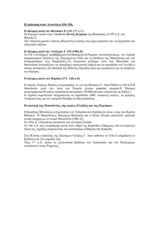 Η επέκταση στην Ανατολή σ.184-186.
Ο πόλεμος κατά του Φιλίππου Ε (200-197 π.Χ.)
Οι Ρωμαίοι νικούν στην τοποθεσία Κυνός Κεφαλαί της Θεσσαλίας το 197 π.Χ. τον
Φίλιππο Ε.
Την επόμενη χρονιά ο ύπατος Φλαμινίνος,νικητής στη μάχη κηρύσσει την ανεξαρτησία των
ελληνικών πόλεων.
Ο πόλεμος κατά του Αντίοχου Γ 192-190π.Χ)
Το 192 ο Αντίοχος Γ αποβιβάζεται στη Θεσσαλία.Οι Ρωμαίοι συνασπίζονται με την Αχαϊκή
συμπολιτεία,το βασίλειο της Περγάμου,τη Ρόδο και το βασίλειο της Μακεδονίας και τον
αντιμετωπίζουν στις Θερμοπύλες.Το τελειωτικό χτύπημα είναι στη Μαγνησία του
Μαιάνδρου.Αναγκάζεται να υπογράψει ταπεινωτική ειρήνη και να παραδώσει τον Αννίβα ο
οποίος καταφεύγει στο βασιλιά της Βιθυνίας Προυσία όπου και αυτοκτονεί για να αποφύγει
τη σύλληψη.
Ο πόλεμος κατά του Περσέα (171- 168 π.Χ)
Ο ύπατος Αιμίλιος Παύλος αντιμετωπίζει το γιο του Φίλιππου Ε στην Πύδνα το 168 π.Χ.Η
Μακεδονία μετά την ήττα του Περσέα γίνεται ρωμαϊκή επαρχία.Η Ήπειρος
καταστρέφεται(70 πόλεις ισοπεδώνονται,περίπου 150.000 κάτοικοι πωλούνται ως δούλοι.)
Η Αχαϊκή συμπολιτεία υποχρεώνεται να παραδώσει 1000 επιφανείς πολίτες ως ομήρους
Ανάμεσά τους και τον ιστορικό Πολύβιο το Μεγαλοπολίτη.
Η υποταγή της Μακεδονίας ,της κυρίως Ελλάδας και της Περγάμου.
Ο Καικίλιος Μέτελλλος αντιμετωπίζει τον Ανδρίσκο που διαδίδει ότι είναι ο γιος του Περσέα
Φίλιππος .Η Μακεδονία,η Ήπειρος,η Θεσσαλία και η Νότια Ιλλυρία αποτελούν οριστικά
ενιαία επαρχία με το όνομα Μακεδονία.(148π.Χ,)
Το 147π.Χ. ο Καικίλιος υποτάσσει την κεντρική Ελλάδα.
Το 146 π.Χ. στη Λευκόπετρα κοντά στον ισθμό της Κορίνθου ο Μόμμιος νικά το στρατηγό
Δίαιο της Αχαϊκής συμπολιτείας και καταστρέφει συθέμελα την Κόρινθο.
Στη Μ.Ασία ο βασιλιάς της Περγάμου Άτταλος Γ όταν πεθαίνει το 133π.Χ κληροδοτεί το
βασίλειό του στο ρωμαϊκό λαό.
Τέλη 1ου
π.Χ. αιώνα τα ελληνιστικά βασίλεια των Σελευκιδών και των Πτολεμαίων
υποκύπτουν στους Ρωμαίους.
 