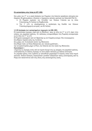 Οι κατακτήσεις στη Δύση (σ.187-188)
Στα μέσα του 2ου
αι η κακή διοίκηση των Ρωμαίων στη Ισπανία προκάλεσε εξέγερση που
διήρκεσε 20 χρόνια,ώσπου ο Σκιπίων ο Αφρικανός υπέταξε οριστικά την Ισπανία(133π.Χ.)
 Οι Ρωμαίοι κυρίεσαν την Εντεύθεν των Άλπεων Γαλατία και τη νότια
Γαλατία(σημ.Ν.Γαλλία) τη Ναρβωνίτιδα.
 Τον 1ο
π.Χ. αι ολοκληρώνεται η κατάκτηση της Εκείθεν των Άλπεων
Γαλατίας(σημερινή κεντρική και Β.Γαλλία)
1.3.Η διοίκηση των κατακτημένων περιοχών (σ.188-189)
Οι περισσότερες περιοχές γύρω από τη Μεσόγειο προς τα τέλη του 2ου
αι π.Χ. είχαν γίνει
κτήσεις του ρωμαϊκού κράτους. Οι υπόλοιπες ενσωματώθηκαν στη Ρωμαϊκή αυτοκρατορία
ως τα τέλη του 1ου
αι π.Χ.
Οι Ρωμαίοι κυριαρχούν από το Γιβραλτάρ ως τον Ευφράτη ποταμό. Πιο συγκεκριμένα:
Στη Βόρεια Αφρική εκτός της Αιγύπτου,
Στις χώρες των Ανατολικών ακτών της Μεσογείου
Στη Μικρά Ασία ,τη Νότια Βαλκανική ,την ιταλική χερσόνησο ,
την κεντρική Ευρώπη μέχρι το Ρήνο, την Ισπανία και στα νησιά της Μεσογείου.
Εξουσιάζουν :
1.Έχοντας τις περιοχές αυτές υπό τον άμεσο έλεγχό τους ως επαρχίες του ρωμαϊκού κράτους.
2.Επιτρέποντας σε κάποιες περιοχές να είναι φόρου υποτελείς με κάποια αυτονομία.
Το ρωμαϊκό κράτος είναι τεράστιο με πολυεθνικό χαρακτήρα Ο στρατός ασκεί πολύ συχνά
πολιτική .Πολλοί διοικητές στρατιωτικών μονάδων εκδηλώνουν τάσεις αυτονόμησης από τη
Ρώμη που υποκινούνται από τους ίδιους τους κατακτημένους λαούς.
 