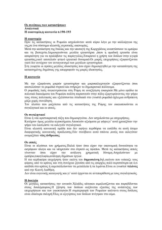 Οι συνέπειες των κατακτήσεων
Αναλυτικά
Η οικονομία,η κοινωνία σ.190-193
Η οικονομία
Πριν τις κατακτήσεις οι Ρωμαίοι ασχολούνταν κατά κύριο λόγο με την καλλιέργεια της
γης,σε ένα σύστημα κλειστής αγροτικής οικονομίας.
Μετά την κατάκτηση της Ιταλίας και την υποταγή της Καρχηδόνας αναπτύσσουν το εμπόριο
και τη βιοτεχνία.Δημιουργούνται μεγάλα εργαστήρια ,όπου η ομαδική εργασία είναι
απαραίτητη για να προλάβουν τις παραγγελίες.Επικρατεί η χρήση των δούλων στην αγορά
εργασίας,γιατί αποτελούν φτηνό εργατικό δυναμικό.Οι μικρές επιχειρήσεις εξαφανίζονται
γιατί δεν αντέχουν τον ανταγωνισμό των μεγάλων εργαστηρίων.
Στη γεωργία οι πρώτες μεγάλες ιδιοκτησίες που είχαν δημιουργηθεί με την καταπάτηση της
κατακτημένης δημόσιας γης απορροφούν τις μικρές ιδιοκτησίες.
Η κοινωνία
Με την εξαφάνιση μικρών εργαστηρίων και μικροκαλιεργητών εξαφανίζονται όσοι
αποτελούσαν το ρωμαϊκό στρατό και στήριζαν το δημοκρατικό πολίτευμα.
Ο ρωμαϊκός λαός συγκεντρώνεται στη Ρώμη σε αναζήτηση ευκαιριών.Με μόνο εφόδιο τα
πολιτικά δικαιώματα του Ρωμαίου πολίτη παρασιτούν στην πόλη εξαργυρώνοντας την ψήφο
τους στους πολιτικούς και εξελίσσονται σταδιακά στο γνωστό ρωμαϊκό όχλο,μια ανθρώπινη
μάζα χωρίς συνείδηση.
Τον πλούτο που μαζεύεται από τις κατακτήσεις της Ρώμης τον οικειοποιούνται οι
συγκλητικοί και οι ιππείς.
Οι συγκλητικοί
Είναι η νέα αριστοκρατική τάξη που δημιουργείται .Δεν ασχολούνται με επιχειρήσεις.
Κατέχουν όμως μεγάλα αγροκτήματα.Αποκτούν αξιώματα με ψήφο,γι’ αυτό χρειαζόταν την
ψήφο του λαού,ώστε να εκλεγούν συγκλητικοί.
Είναι κλειστή κοινωνική ομάδα που δεν αφήνει περιθώρια να εισέλθει σε αυτή άτομο
διαφορετικής κοινωνικής προέλευσης.Εάν συνέβαινε αυτό σπάνια ,αυτός που εκλεγόταν
ονομαζόταν νέος άνθρωπος.
Οι ιππείς
Είναι οι πλούσιοι του χρήματος.Παλιά ήταν όσοι είχαν την οικονομική δυνατότητα να
εκτρέφουν άλογα και να υπηρετούν στο στρατό ως έφιπποι. Μετά τις κατακτήσεις ιππείς
γίνονταν όσοι είχαν την ανάλογη χρηματική δύναμη.Ασχολούνταν με
εμπόριο,τοκογλυφία,ανάληψη δημόσιων έργων.
Η πιο κερδοφόρα επιχείρηση ήταν εκείνη του δημοσιώνη,δηλ.εκείνου που νοίκιαζε τους
φόρους από το κράτος και στη συνέχεια ζητούσε από τις επαρχίες πολύ περισσότερα απ ό,τι
απέδιδε στο κράτος ή εκμεταλλεύονταν τα μεταλλεία ή τα λιμάνια.Είναι οι γνωστοί τελώνες
από την Καινή Διαθήκη.
Δεν είναι ευγενικής καταγωγής και γι’ αυτό έρχονται σε αντιπαράθεση με τους συγκλητικούς.
Η δουλεία
Οι μεγάλες κατακτήσεις την ευνοούν.Χιλιάδες κάτοικοι αιμαλωτίζονται και παραδίδονται
στους δουλέμπορους.Η ζήτηση των δούλων αυξάνεται εξαιτίας της ανάπτυξης των
επιχειρήσεων και των γαιοκτησιών.Η συμπεριφορά των Ρωμαίων απέναντι στους δούλους
είναι ιδιαίτερα σκληρή.Όλες οι εξεγέρσεις των δούλων πνίγηκαν στο αίμα.
 