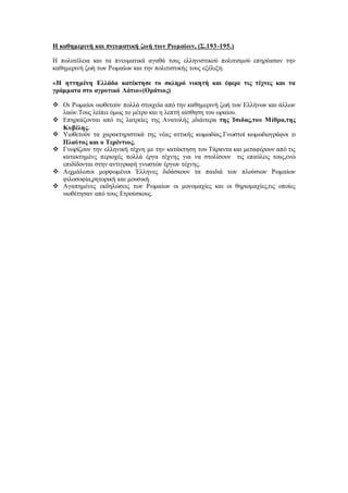 Η καθημερινή και πνευματική ζωή των Ρωμαίων, (Σ.193-195.)
Η πολυτέλεια και τα πνευματικά αγαθά τους ελληνιστικού πολιτισμού επηρέασαν την
καθημερινή ζωή των Ρωμαίων και την πολιτιστικής τους εξέλιξη.
«Η ηττημένη Ελλάδα κατέκτησε το σκληρό νικητή και έφερε τις τέχνες και τα
γράμματα στο αγροτικό Λάτιο»(Οράτιος)
 Οι Ρωμαίοι υιοθετούν πολλά στοιχεία από την καθημερινή ζωή των Ελλήνων και άλλων
λαών.Τους λείπει όμως το μέτρο και η λεπτή αίσθηση του ωραίου.
 Επηρεάζονται από τις λατρείες της Ανατολής ,ιδιάιτερα της Ίσιδας,του Μίθρα,της
Κυβέλης.
 Υιοθετούν τα χαρακτηριστικά της νέας αττικής κωμωδίας.Γνωστοί κωμωδιογράφοι :ο
Πλαύτος και ο Τερέντιος.
 Γνωρίζουν την ελληνική τέχνη με την κατάκτηση του Τάραντα και μεταφέρουν από τις
κατακτημένς περιοχές πολλά έργα τέχνης για να στολίσουν τις επαύλεις τους,ενώ
επιδίδονται στην αντιγραφή γνωστών έργων τέχνης.
 Αιχμάλωτοι μορφωμένοι Έλληνες διδάσκουν τα παιδιά των πλούσιων Ρωμαίων
φιλοσοφία,ρητορική και μουσική.
 Αγαπημένες εκδηλώσεις των Ρωμαίων οι μονομαχίες και οι θηριομαχίες,τις οποίες
υιοθέτησαν από τους Ετρούσκους.
 