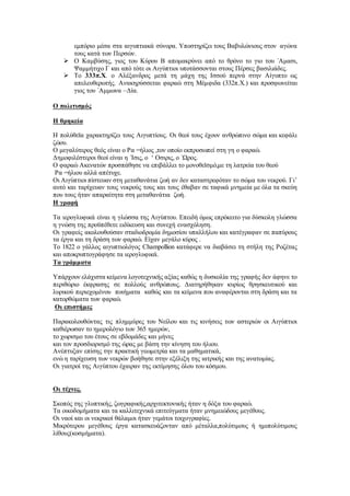 εμπόριο μέσα στα αιγυπτιακά σύνορα. Υποστηρίζει τους Βαβυλώνιους στον αγώνα
τους κατά των Περσών.
 Ο Καμβύσης, γιος του Κύρου Β απομακρύνει από το θρόνο το γιο του ΄Αμασι,
Ψαμμήτιχο Γ και από τότε οι Αιγύπτιοι υποτάσσονται στους Πέρσες βασιλιάδες.
 Το 333π.Χ. ο Αλέξανδρος μετά τη μάχη της Ισσού περνά στην Αίγυπτο ως
απελευθερωτής. Ανακηρύσσεται φαραώ στη Μέμφιδα (332π.Χ.) και προσφωνείται
γιος του ΄Αμμωνα –Δία.
Ο πολιτισμός
Η θρηκεία
Η πολύθεϊα χαρακτηρίζει τους Αιγυπτίους. Οι θεοί τους έχουν ανθρώπινο σώμα και κεφάλι
ζώου.
Ο μεγαλύτερος θεός είναι ο Ρα =ήλιος ,τον οποίο εκπροσωπεί στη γη ο φαραώ.
Δημοφιλέστεροι θεοί είναι η ΄Ισις, ο ‘ Οσιρις, ο ΄Ωρος.
Ο φαραώ Ακενατών προσπάθησε να επιβάλλει το μονοθεϊσμό,με τη λατρεία του θεού
Ρα =ήλιου αλλά απέτυχε.
Οι Αιγύπτιοι πίστευαν στη μεταθανάτια ζωή αν δεν καταστρεφόταν το σώμα του νεκρού. Γι’
αυτό και ταρίχευαν τους νεκρούς τους και τους έθαβαν σε ταφικά μνημεία με όλα τα σκεύη
που τους ήταν απαραίτητα στη μεταθανάτια ζωή.
Η γραφή
Τα ιερογλυφικά είναι η γλώσσα της Αιγύπτου. Επειδή όμως επρόκειτο για δύσκολη γλώσσα
η γνώση της προϋπέθετε ειδίκευση και συνεχή ενασχόληση.
Οι γραφείς ακολουθούσαν σταδιοδρομία δημοσίου υπαλλήλου και κατέγραφαν σε παπύρους
τα έργα και τη δράση των φαραώ. Είχαν μεγάλο κύρος .
Το 1822 ο γάλλος αιγυπτιολόγος Champollion κατάφερε να διαβάσει τη στήλη της Ροζέτας
και αποκρυπτογράφησε τα ιερογλυφικά.
Τα γράμματα
Υπάρχουν ελάχιστα κείμενα λογοτεχνικής αξίας καθώς η δυσκολία της γραφής δεν άφηνε το
περιθώριο έκφρασης σε πολλούς ανθρώπους. Διατηρήθηκαν κυρίως θρησκευτικού και
λυρικού περιεχομένου ποιήματα καθώς και τα κείμενα που αναφέρονται στη δράση και τα
κατορθώματα των φαραώ.
Οι επιστήμες
Παρακολουθώντας τις πλημμύρες του Νείλου και τις κινήσεις των αστεριών οι Αιγύπτιοι
καθιέρωσαν το ημερολόγιο των 365 ημερών,
το χωρισμο του έτους σε εβδομάδες και μήνες
και τον προσδιορισμό της ώρας με βάση την κίνηση του ήλιου.
Ανέπτυξαν επίσης την πρακτική γεωμετρία και τα μαθηματικά,
ενώ η ταρίχευση των νεκρών βοήθησε στην εξέλιξη της ιατρικής και της ανατομίας.
Οι γιατροί της Αιγύπτου έχαιραν της εκτίμησης όλου του κόσμου.
Οι τέχνες.
Σκοπός της γλυπτικής, ζωγραφικής,αρχιτεκτονικής ήταν η δόξα του φαραώ.
Τα οικοδομήματα και τα καλλιτεχνικά επιτεύγματα ήταν μνημειώδους μεγέθους.
Οι ναοί και οι νεκρικοί θάλαμοι ήταν γεμάτοι τοιχογραφίες.
Μικρότερου μεγέθους έργα κατασκευάζονταν από μέταλλα,πολύτιμους ή ημιπολύτιμους
λίθους(κοσμήματα).
 