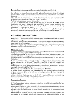 Συνοπτικά η ενοποίηση της ιταλίας και οι εμφύλιοι πολεμοι (σ.197-204)
Οι Ιταλιώτες ενσωματώθηκαν στο ρωμαϊκό κράτος ,άλλοι με περισσότερα ή λιγότερα
προνόμια.Ήταν πολίτες δεύτερης κατηγορίας,αφού δεν είχαν τα ίδια δικαιώματα με τους
Ρωμαίους.
Τέλη 1ου
αι π.Χ. επαναστατούν με σκοπό τη δημιουργία ενός νέου κράτους που θα
περιλαμβάνει όλη την Ιταλία.(Συμμαχικός πόλεμος 90-88 π.Χ.)
Υπήρξαν πολλές απώλειες και στις δύο πλευρές.
Το 89 π.Χ. ψηφίστηκε νόμος με τον οποίο οι Ιταλιώτες σε διάστημα 60 ημερών από τη
δημοσίευση του νόμου μπορούσαν να υποβάλλλουν αίτηση για την απόκτηση του
δικαιώματος του Ρωμαίου πολίτη.Σε αυτό τον πόλεμο ο Συλλας διακρίνεται και την επόμενη
χρονιά (88π.Χ.) ανακηρύσσεται ύπατος.
Το δικαίωμα του Ρωμαίου πολίτη συμβάλλει στη δημιουργία κράτους Ιταλιωτών,αφού η
Ρώμη παύει να είναι η κυρίαρχη πόλη – κράτος και γίνεται πλέον η πρωτεύουσα του .
ΟΙ ΕΜΦΥΛΙΟΙ ΠΟΛΕΜΟΙ (σ.198-204)
Κατά τον 1ο
π.Χ αι ο ρωμαϊκός στρατός μεταβάλλεται σε μέσο πραγμάτωσης των φιλόδοξων
σχεδίων των στρατηγών.
Συγκλητικοί και δημοκρατικοί συγκρούονται . Πολλές φορές αρχηγοί της κάθε παράταξης
είναι άτομα της άλλης παράταξης.
Οι εμφύλιες συγκρούσεις με πρωταγωνιστές σπουδαίες μορφές λειτουργούν ως παράγοντας
κατάλυσης του δημοκρατικού πολιτεύματος.
Μάριος και Σύλλας.
Ο Μάριος με αγροτική καταγωγή και εχθρός των αριστοκρατικών,ήταν ικανός στρατιωτικός
ηγέτης αλλά με περιορισμένες πολιτικές ικανότητες.
Μετέβαλε το χαρακτήρα του στρατού και την τακτική του.Γίνεται πλέον επαγγελματικός και
αποτελεί πλέον όργανο του στρατηγού.
Έρχεται σε ρήξη με το Σύλλα για το ποιος θα αναλάβει την εκστρατεία στη Μ.Ασία κατά του
Μιθριδάτη.
Ο Σύλλας με αριστοκρατική καταγωγή και εχθρός των δημοκρατικών με στρατιωτικές αλλά
κυρίως διπλωματικές και πολιτικές ικανότητες εξελίσσεται σε πολιτικό αντίπαλο του
Μάριου.
Οι συγκρούσεις του με τον Μιθριδάτη γίνονται σε ελληνικό έδαφος.Η Αθήνα και ο Πειραιάς
καταστρέφονται από το Σύλλα.(87π.Χ)
Μετά από δύο μάχες στη Βοιωτία (86π.Χ) καταστρέφει το Μιθριδάτη.
Ο Σύλλας υιοθετεί το σύστημα των προγραφών,δηλ την κατάρτιση καταλόγων με τα
ονόματα εκείνων που ήθελε να θανατώσει.τις περιουσίες των οποίων έβγαζε σε δημοπρασία
σε χαμηλές τιμές.
Αυτοαναγορεύτηκε δικτάτορας από το 82-79 π.Χ. και συνέβαλε στον περιορισμό της
δύναμης των δημάρχων και την ενίσχυση της συγκλήτου.
Πομπήιος και Καίσαρας
Ο Πομπήιος επικρατεί μετά το θάνατο του Σύλλα.Έχει ασταθείς πολιτικές ιδέες αλλά τον
ευνούν οι συγκυρίες.
Καταργεί τους νόμους του Σύλλα και αναδεικνύεται σε ρυθμιστή των πολιτικών πραγμάτων
εκμεταλλευόμενος τις νίκες άλλων.
Όσο λείπει στην ανατολή οργανώνεται συνωμοσία από τον Κατιλίνα,την οποία αποκαλύπτει
ο Κικέρωνας.
Επιστρέφοντας ο Πομπήιος κάνει το λάθος να διαλύσει το στρατό του και η σύγκλητος δεν
αναγνωρίζει τις στρατιωτικές του ενέργειες.Συνεργάζεται με τον πλούσιο Κράσσο και τον
 