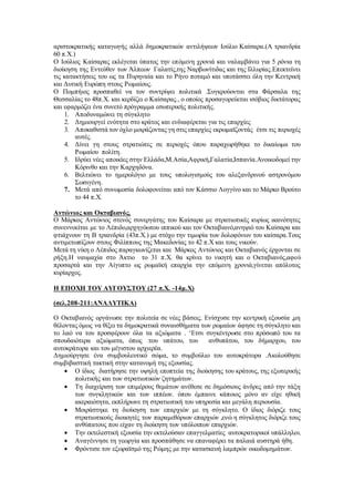 αριστοκρατικής καταγωγής αλλά δημοκρατικών αντιλήψεων Ιούλιο Καίσαρα.(Α τριανδρία
60 π.Χ.)
Ο Ιούλιος Καίσαρας εκλέγεται ύπατος την επόμενη χρονιά και ναλαμβάνει για 5 ρόνια τη
διοίκηση της Εντεύθεν των Άλπεων Γαλατίς,της Ναρβωνίτιδας και της Ιλλυρίας.Επεκτείνει
τις κατακτήσεις του ως τα Πυρηναία και το Ρήνο ποταμό και υποτάσσει όλη την Κεντρική
και Δυτική Ευρώπη στους Ρωμαίους.
Ο Πομπήιος προσπαθεί να τον συντρίψει πολιτικά .Συγκρούονται στα Φάρσαλα της
Θεσσαλίας το 48π.Χ. και κερδίζει ο Καίσαρας., ο οποίος προσαγορεύεται ισόβιος δικτάτορας
και εφαρμόζει ένα συνετό πρόγραμμα εσωτερικής πολιτικής.
1. Αποδυναμώνει τη σύγκλητο
2. Δημιουργεί ενότητα στο κράτος και ενδιαφέρεται για τις επαρχίες
3. Αποκαθιστά τον όχλο μοιράζοντας γη στις επαρχίες εκρωμαϊζοντάς έτσι τις περιοχές
αυτές.
4. Δίνει γη στους στρατιώτες σε περιοχές όπου παραχωρήθηκε το δικαίωμα του
Ρωμαίου πολίτη.
5. Ιδρύει νέες αποικίες στην Ελλάδα,Μ.Ασία,Αφρική,Γαλατία,Ισπανία.Ανοικοδομεί την
Κόρινθο και την Καρχηδόνα.
6. Βελτιώνει το ημερολόγιο με τους υπολογισμούς του αλεξανδρινού αστρονόμου
Σωσιγένη.
7. Μετά από συνωμοσία δολοφονείται από τον Κάσσιο Λογγίνο και το Μάρκο Βρούτο
το 44 π.Χ.
Αντώνιος και Οκταβιανός.
Ο Μάρκος Αντώνιος στενός συνεργάτης του Καίσαρα με στρατιωτικές κυρίως ικανότητες
συνεννοείται με το Λέπιδο,αρχηγόωτου ιππικού και τον Οκταβιανό,ανηψιό του Καίσαρα και
φτιάχνουν τη Β τριανδρία (43π.Χ.) με στόχο την τιμωρία των δολοφόνων του καίσαρα.Τους
αντιμετωπίζουν στους Φιλίππους της Μακεδονίας το 42 π.Χ και τους νικούν.
Μετά τη νίκη ο Λέπιδος παραγκωνίζεται και Μάρκος Αντώνιος και Οκταβιανός έρχονται σε
ρήξη.Η ναυμαχία στο Άκτιο το 31 π.Χ. θα κρίνει το νικητή και ο Οκταβιανός,αφού
προσαρτά και την Αίγυπτο ως ρωμαϊκή επαρχία την επόμενη χρονιά,γίνεται απόλυτος
κυρίαρχος.
Η ΕΠΟΧΗ ΤΟΥ ΑΥΓΟΥΣΤΟΥ (27 π.Χ. -14μ.Χ)
(σελ.208-211:ΑΝΑΛΥΤΙΚΑ)
Ο Οκταβιανός οργάνωσε την πολιτεία σε νέες βάσεις. Ενίσχυσε την κεντρική εξουσία ,μη
θέλοντας όμως να θίξει τα δημοκρατικά συναισθήματα των ρωμαίων άφησε τη σύγκλητο και
το λαό να του προσφέρουν όλα τα αξιώματα . ‘Ετσι συγκέντρωσε στο πρόσωπό του τα
σπουδαιότερα αξιώματα, όπως :του υπάτου, του ανθυπάτου, του δήμαρχου, του
αυτοκράτορα και του μέγιστου αρχιερέα.
Δημιούργησε ένα συμβουλευτικό σώμα, το συμβούλιο του αυτοκράτορα .Ακολούθησε
συμβιβαστική τακτική στην κατανομή της εξουσίας.
 Ο ίδιος διατήρησε την υψηλή εποπτεία της διοίκησης του κράτους, της εξωτερικής
πολιτικής και των στρατιωτικών ζητημάτων.
 Τη διαχείριση των επιμέρους θεμάτων ανέθεσε σε δημόσιους άνδρες από την τάξη
των συγκλητικών και των ιππέων. όπου έμπαινε κάποιος μόνο αν είχε ηθική
ακεραιότητα, εκπλήρωνε τη στρατιωτική του υπηρεσία και μεγάλη περιουσία.
 Μοιράστηκε τη διοίκηση των επαρχιών με τη σύγκλητο. Ο ίδιος διόριζε τους
στρατιωτικούς διοικητές των παραμεθόριων επαρχιών ,ενώ η σύγκλητος διόριζε τους
ανθύπατους που είχαν τη διοίκηση των υπόλοιπων επαρχιών.
 Την εκτελεστική εξουσία την εκτελούσαν επαγγελματίες αυτοκρατορικοί υπάλληλοι.
 Αναγέννησε τη γεωργία και προσπάθησε να επαναφέρει τα παλαιά αυστηρά ήθη.
 Φρόντισε τον εξωραϊσμό της Ρώμης με την κατασκευή λαμπρών οικοδομημάτων.
 