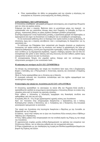  Όταν προσποιήθηκε ότι ήθελε να αποχωρήσει από την εξουσία η σύγκλητος τον
αναγόρευσε σε Αύγουστο ,αναγνωρίζοντάς του θεϊκές ιδιότητες.
ΣΤΡΑΤΙΩΤΙΚΕΣ ΜΕΤΑΡΡΥΘΜΙΣΕΙΣ
Ο Αύγουστος εγκαθίδρυσε μία μορφή μοναρχικού πολιτεύματος ,που ονομάστηκε Ηγεμονία
από τον τίτλο του πρώτου πολίτη.
Στήριγμά του ήταν ο στρατός. Φρόντισε ώστε το μεγαλύτερο μέρος του στρατού να
εγκατασταθεί στα πιο επικίνδυνα σύνορα, όπως στον Ευφράτη, το Δούναβη ,το Ρήνο σε
μόνιμες στρατιωτικές βάσεις σε μήκος περίπου τεσσάρων χιλιάδων χιλιομέτρων.
Στη Ρώμη παρέμειναν εννέα στρατιωτικές μονάδες, η προσωπική φρουρά του Πραιτωρίου, οι
πραιτωριανοί που είχαν τη δυνατότητα να ανεβάζουν και να κατεβάζουν αυτοκράτορες.
Το νέο πολιτειακό καθεστώς έδινε το δικαίωμα στον πρώτο πολίτη να δρα ως βασιλιάς. Η
σύγκλητος όμως και ο στρατός επενέβαιναν όταν ο αυτοκράτορας δε διακρινόταν για τις
ικανότητές του.
Το πολίτευμα του Principatus ήταν ουσιαστικά μία δυαρχία εξουσιών με παράγοντες
λειτουργίας τον πρώτο πολίτη και τη σύγκλητο, των οποίων οι αρμοδιότητες δεν ήταν με
σαφήνεια καθορισμένες,γεγονός που δημιουργούσε προστριβές. Ειδικά το θέμα της διαδοχής
ήταν αντίθετο με τη δημοκρατική παράδοση. Αρχικά ο διάδοχος οριζόταν από τον ίδιο τον
αυτοκράτορα όσο ζούσε ή ήταν κάποιος από τους συγγενείς του όταν πέθαινε, εφόσον όμως
επικυρωνόταν η εκλογή του από τη σύγκλητο.
Ο αυτοκρατορικός θεσμός στο ρωμαϊκό κράτος διέφερε από τον αντίστοιχο των
ελληνιστικών μοναρχιών ή των ανατολικών λαών.
Η επέκταση των συνόρων (σ.211-212 :ΣΥΝΟΠΤΙΚΑ)
Τα σύνορα της αυτοκρατορίας την εποχή του Αυγούστου ήταν προς νότο η Σαχάρα,προς
βορρά ο Δούναβης και ο Ρήνος,δυτικά ο Ατλαντικός ωκεανός και ανατολικά ο Ευφράτης
ποταμός.
Μετά το Άκτιο προσαρτήθηκε και η Αίγυπτος και η Ισπανία.
Η εξωτερική πολιτική του Αυγούστου συνοδεύτηκε από ένα σχέδιο εκρωμαϊσμού των
κατακτημένων περιοχών.
Ο πολιτισμός την εποχή του Αυγούστου.(σ.212-213 :ΑΝΑΛΥΤΙΚΑ)
Ο Αύγουστος προσπάθησε να επαναφέρει τα παλιά ήθη των Ρωμαίων.Αλλά επειδή η
προσπάθεια δεν απέδιδε τα αναμενόμενα αποτελέσματα ο Αύγουστος θέλησε να ενώσει τους
υπηκόους κάτω από τη λατρεία της κρατικής εξουσίας.
Όταν πέθανε ο Αύγουστος η σύγκλητος προχώρησε στη θεοποίησή του.Κάτι που
καθιερώθηκε από τότε και στο εξής.
Η περίοδος 80 π.Χ.- 14 μ.Χ έχει χαρακτηριστεί «χρυσός αιώνας του Αυγούστου»
Πριν τον Αύγουστο στην ιστοριογραφία διακρίνονται ο Σαλλούστιος και ο Ιούλιος
Καίσαρας,στην ποίηση ο Κάτουλλος και ο Λουκρήτιος και ο Κικέρωνας στη συγγραφή
φιλοσοφικών πραγματειών κι επιστολών.
Την εποχή του Αυγούστου στη λογοτεχνία διακρίνεται ο Βιργίλιος με την Αινειάδα ,τα
Βουκολικά και τα Γεωργικά.
Ο Οράτιος υμνεί στην ποίηση του το έργο του Αυγούστου.Άλλοι ποιητές είναι ο Οβίδιος,ο
Τίβουλος και ο Προπέρτιος.
Ο Τίτος Λίβιος γράφει στην ιστοριογραφία του την ανοδική πορεία της Ρώμης ως την εποχή
του Αυγούστου.
Η αρχιτεκτονική γνωρίζει μεγάλη άνθιση.Χρησιμοποιούν τα πρότυπα των κτισμάτων των
Ελλήνω,τους θόλους και τα τόξα,τους ρυθμούς και την αετωματική επίστεψη.
Η Ρώμη εξωραϊστηκε με την οικοδόμηση της αγοράς,του Πάνθεον,αμφιθεάτρων,θερμών,του
βωμού της Ειρήνης και άλλων.
 