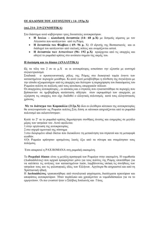 ΟΙ ΔΙΑΔΟΧΟΙ ΤΟΥ ΑΥΓΟΥΣΤΟΥ ( 14- 193μ.Χ)
(σελ.214- 219:ΣΥΝΟΠΤΙΚΑ)
Στο διάστημα αυτό κυβέρνησαν τρεις δυναστείες αυτοκρατόρων.
 Η Ιουλιο – κλαυδιανή δυναστεία (14- 68 μ.Χ) με δεσμούς αίματος με τον
Αύγουστο που κατάγονταν από τη Ρώμη.
 Η δυναστεία του Φλαβίου ( 69- 96 μ. Χ) .Ο ιδρυτής της Βεσπασιανός και οι
διάδοχοί του κατάγονταν από ιταλικές πόλεις και ονομάζονται αστοί.
 Η δυναστεία των Αντωνίνων (96- 192 μ.Χ) προέρχεται από τις επαρχίες και
οδηγεί το ρωμαϊκό κράτος στο ανώτατο σημείο της ακμής του.
Η διοίκηση και το δίκαιο (ΑΝΑΛΥΤΙΚΑ)
Ως τα τέλη του 2 ου αι μ.Χ αι οι αυτοκράτορες ασκούσαν την εξουσία με αυστηρό
συγκεντρωτισμό.
Σταδιακά ο πρωταγωνιστικός ρόλος της Ρώμης στο διοικητικό τομέα έναντι των
κατακτημένων περιοχών μειώθηκε. Κι αυτό γιατί μεταβλήθηκε η σύνθεση της συγκλήτου με
την είσοδο αξιωματούχων από τις επαρχίες και δεύτερον η παραχώρηση του δικαιώματος του
Ρωμαίου πολίτη σε πολλούς από τους κατοίκους επαρχιακών πόλεων.
Οι επαρχιώτες αυτοκράτορες , οι αποικίες και ο στρατός που εγκαταστάθηκε σε περιοχές που
βρίσκονταν σε ημιβάρβαρη κατάσταση οδήγησε στον εκρωμαϊσμό των επαρχιών, με
εξαίρεση τις επαρχίες που είχε διαδοθεί ο ελληνικός πολιτισμός κατά τους ελληνιστικούς
χρόνους.
Με το διάταγμα του Καρακάλλα (212μ.Χ) όλοι οι ελεύθεροι κάτοικοι της αυτοκρατορίας
θα αναγνωριστούν ως Ρωμαίοι πολίτες.Στη Δύση οι κάτοικοι επηρεάζονται από το ρωμαϊκό
πολιτισμό και εκλατινίστηκαν.
Κατά το 2ο
αι το ρωμαϊκό κράτος δημιούργησε συνθήκες άνεσης και ευημερίας σε μεγάλο
μέρος των υπηκόων του .Αυτό οφείλεται:
1.στην οργάνωση της αυτοκρατορίας
2.στο ισχυρό αμυντικό της σύστημα
3.στο διευρυμένο οδικό δίκτυο που διευκόλυνε τη μετακίνηση του στρατού και τη μεταφορά
αγαθών.
4.Οι Ρωμαίοι κράτησαν ορισμένους λαούς έξω από τα σύνορα και σταμάτησαν τους
πολέμους.
΄Ετσι επικρατεί η PAX ROMANA στη ρωμαϊκή οικουμένη.
Το Ρωμαϊκό δίκαιο είναι η μεγάλη προσφορά των Ρωμαίων στην οικουμένη. Η νομοθεσία
(Δωδεκάδελτος) που αρχικά προοριζόταν μόνο για τους πολίτες της Ρώμης επεκτάθηκε για
να καλύπτει τις ανάγκες των κατακτημένων λαών, λαμβάνοντας υπόψη τις συνήθειες των
υπηκόων τους και τις φιλοσοφικές ιδέες των Ελλήνων. Αργότερα θα επηρεαστεί και από τη
Χριστιανική ηθική.
Η Δωδεκάδελτος τροποποιήθηκε από συγκλητικά ψηφίσματα, διατάγματα πραιτώρων και
αποφάσεις αυτοκρατόρων. Ήταν περίπλοκο και χρειάζονταν οι νομοδιδάσκαλοι για να το
ερμηνεύουν. Οι πιο γνωστοί ήταν ο Σάλβιος Ιουλιανός και Γάιος.
 