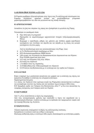 1.4.Η ΡΩΜΑΪΚΗ ΤΕΧΝΗ ( σ.222-226)
Οι Ρωμαίοι μιμήθηκαν ελληνικά πρότυπα στην τέχνη τους.Τα καλλιτεχνικά επιτεύγματα των
Ρωμαίων συνδιάζουν πρακτικό πνεύμα και μεγαλεπήβολο,με μνημειακό
χαρακτήρα,προβάλλουν την ιδέα του μεγαλείου και της υλικήε σύναμης.
Η ΑΡΧΙΤΕΚΤΟΝΙΚΗ
Διευκόλυνε τη ζωή των υπηκόων της ρώμης και εξυπηρέτησε το μεγαλείο της Ρώμης.
Τελειοποίησε τα οικοδομικά υλικά.
 Είχε τάση προς το μνημειακό
 Προτιμούσε τα καμπυλόγραμμα αρχιτεκτονικά στοιχεία (τόξο,καμάρα,σφαιρικός
θόλος)
 Κυριαρχεί ο κορινθιακός ρυθμός και μάλιστα μία σύνθετη μορφή κορινθιακού
κιονόκρανου που συνδύαζε τον άκανθο και τον κάλαθο με τις έλικες του ιωνικού
κιονόκρανου στο άνω μέρος.
Από τα σπουδαιότερα έργα που κατασκευάστηκαν στη Ρώμη ήταν:
 α).Το Πάνθεονκυλινδρικό οικοδόμημα με θόλο
 β)Το Κολοσσαίο,αμφιθέατρο 50000 θεατών.
 γ)Οι αγορές του Αυγούστου του Βεσαπασιανού,του Δομιτιανού και του Νέρωνα
Στην Ελλάδα σημαντικά έργα ήταν:
 α.Ο ναός του Ολυμπίου Διός στην Αθήνα
 β.Η πύλη του Αδριανού
 γ.Το Ωδείο νότια της Ακρόπολης.
 Δ.Η Βιβλιοθήκη στην Αθήνα,προσφορά του Αδριανού
 Ε.Η Ροτόντα στη Θεσσαλονίκη με το ανάκτορο και την αψίδα του Γαλέριου .
Η ΠΛΑΣΤΙΚΗ
Κύριο γνώρισμά της η ρεαλιστική απεικόνιση των μορφών και η ανάπτυξη της τέχνης του
πορτρέτου.Ευνοήθηκε η ανάπτυξη του ιστορικού ανάγλυφου.
Χαρακτηριστικά δείγματα:
Α.ο κίονας του Τραϊανού στην ομώνυμη αγορά της Ρώμης,όπου απεικονίζονται οι πόλεμοι
του αυτοκράτορα εναντίον της Δακίας και των κατοίκων της,το λεγόμενο λίθινο έπος.
Β.Η θριαμβική αψίδα του Γαλέριου στη Θεσσαλονίκη ,τέλη 3ου
μ.Χ.αι που απεικονίζει τις
νικηφόρες εκστρατείες του Γαλέριου κατά των Περσών.
Η ΖΩΓΡΑΦΙΚΗ
Από 1ο
μ.Χ.αι αναπτύσσεται η τέχνη της τοιχογραφίας.
Από τους αυτοκρατορικούς χρόνους έχει εξαπλωθεί η τέχνη του ψηφιδωτού και η
προσωπογραφία.Ιδιαίτερα γνωστοί οι πίνακες με τα πρόσωπα των ταριχευμένων νεκρών από
την περιοχή Φαγιούμ της Αιγύπτου.
Η ΜΙΚΡΟΤΕΧΝΙΑ
Αύξηση παραγωγής κοσμημάτων σε βάρος της καλλιτεχνικής ποιότητας.
Εφευρίσκεται το φυσητό γυαλί και ανθίζει η υαλουργία.
Ιδιαίτερης αισθητικής αξίας οι πολύτιμοι λίθοι καμέοι ,διακοσμημένοι με ανάγλυφες μορφές.
 