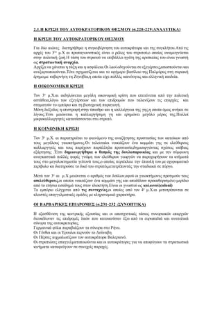 2.1.Η ΚΡΙΣΗ ΤΟΥ ΑΥΤΟΚΡΑΤΟΡΙΚΟΥ ΘΕΣΜΟΥ (σ.228-229:ΑΝΑΛΥΤΙΚΑ)
Η ΚΡΙΣΗ ΤΟΥ ΑΥΤΟΚΡΑΤΟΡΙΚΟΥ ΘΕΣΜΟΥ
Για δύο αιώνες διατηρήθηκε η συγκυβέρνηση του αυτοκράτορα και της συγκλήτου.Από τις
αρχές του 3ου
μ.Χ αι πρωταγωνιστικός είναι ο ρόλος του στρατού,ο οποίος αναμειγνύεται
στην πολιτική ζωή.Η τάση του στρατού να επιβάλλει ηγέτη της αρεσκείας του είναι γνωστή
ως στρατιωτική αναρχία.
Αρχίζει να χάνεται η τάξη και η ασφάλεια.Οι λαοί οδηγούνται σε εξεγέρσεις,αποσπούνται και
ανεξαρτοποιούνται.Τότε σχηματίζεται και το εφήμερο βασίλειο της Παλμύρας στη συριακή
έρημο,με κυβερνήτη τη Ζηνοβία,η οποία είχε πολλές ικανότητες και ελληνική παιδεία.
Η ΟΙΚΟΝΟΜΙΚΗ ΚΡΙΣΗ
Τον 3ο
μ.Χ.αι εκδηλώνεται μεγάλη οικονομική κρίση που επιτείνεται από την πολιτική
αστάθεια,λόγω των εξεγέρσεων και των επιδρομών που ταλανίζουν τις επαρχίες και
σταματούν το εμπόριο και τη βιοτεχνική παραγωγή.
Μόνη διέξοδος η επιστροφή στην ύπαιθρο και η καλλιέργεια της γης,η οποία όμως ανήκει σε
λίγους.Έτσι μειώνεται η καλλιεργήσιμη γη και ερημώνει μεγάλο μέρος της.Πολλοί
μικροκαλλιεργητές κατατάσσονται στο στρατό.
Η ΚΟΙΝΩΝΙΚΗ ΚΡΙΣΗ
Τον 3ο
μ.Χ. αι παρατηρείται το φαινόμενο της αναζήτησης προστασίας των κατοίκων από
τους μεγάλους γαιοκτήμονες.Οι τελευταίοι νοικιάζουν ένα κομμάτι γης σε ελεύθερους
καλλιεργητές και τους παρέχουν παράλληλα προστασία,δημιουργώντας σχέσεις ισόβιας
εξάρτησης .Έτσι δημιουργήθηκε ο θεσμός της δουλοπαροικίας και με την σύμφωνη
αναγκαστικά πολλές φορές γνώμη των ελεύθερων γεωργών να παραχωρήσουν τα κτήματά
τους στο μεγαλοκτηματία γείτονά τους,ο οποίος περιέκλειε την έπαυλή του με οχυρωματικό
περίβολο κα διατηρούσε το δικό του στρατό,μετατρέποντάς την σταδιακά σε πύργο.
Μετά τον 3ο
αι μ.Χ μειώνεται ο αριθμός των δούλων,αφού οι γαιοκτήμονες προτιμούν τους
απελεύθερους,οι οποίοι νοικιάζουν ένα κομμάτι γης και αποδίδουν προκαθορισμένο μερίδιο
από το ετήσιο εισόδημά τους στον ιδιοκτήτη.Είναι οι γνωστοί ως κολωνοί(coloni)
Το εμπόριο ελέγχεται από τις συντεχνίες,οι οποίες από τον 4ο
μ.Χ.αι μετατρέπονται σε
κλειστές επαγγελματικές ομάδες με κληρονομικό χαρακτήρα.
ΟΙ ΒΑΡΒΑΡΙΚΕΣ ΕΠΙΔΡΟΜΕΣ (σ.231-232 :ΣΥΝΟΠΤΙΚΑ)
Η εξασθένιση της κεντρικής εξουσίας και οι αποσχιστικές τάσεις συνοριακών επαρχιών
διευκόλυναν τις επιδρομές λαών που κατοικούσαν έξω από τα ευρωπαϊκά και ανατολικά
σύνορα της αυτοκρατορίας.
Γερμανικά φύλα παραβιάζουν τα σύνορα στο Ρήνο.
Οι Γότθοι και οι Έρουλοι περνούν το Δούναβη
Οι Πέρσες αιχμαλωτίζουν τον αυτοκράτορα Βαλεριανό.
Οι στρατιώτες επαγγελματοποιούνται και οι αυτοκράτορες για να αποφύγουν τα στρατιωτικά
κινήματα καταφεύγουν σε συνεχείς παροχές.
 