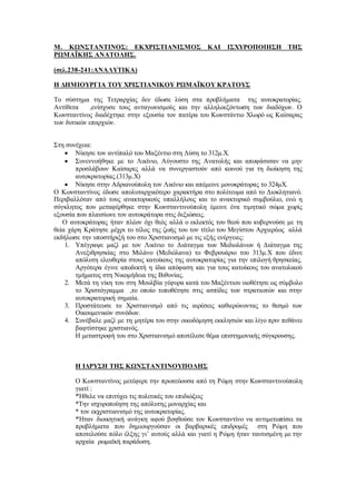 Μ. ΚΩΝΣΤΑΝΤΙΝΟΣ: ΕΚΧΡΙΣΤΙΑΝΙΣΜΟΣ ΚΑΙ ΙΣΧΥΡΟΠΟΙΗΣΗ ΤΗΣ
ΡΩΜΑΪΚΗΣ ΑΝΑΤΟΛΗΣ.
(σελ.238-241:ΑΝΑΛΥΤΙΚΑ)
Η ΔΗΜΙΟΥΡΓΙΑ ΤΟΥ ΧΡΙΣΤΙΑΝΙΚΟΥ ΡΩΜΑΪΚΟΥ ΚΡΑΤΟΥΣ
Το σύστημα της Τετραρχίας δεν έδωσε λύση στα προβλήματα της αυτοκρατορίας.
Αντίθετα ,ενίσχυσε τους ανταγωνισμούς και την αλληλοεξόντωση των διαδόχων. Ο
Κωνσταντίνος διαδέχτηκε στην εξουσία τον πατέρα του Κωνστάντιο Χλωρό ως Καίσαρας
των δυτικών επαρχιών.
Στη συνέχεια:
 Νίκησε τον αντίπαλό του Μαξέντιο στη Δύση το 312μ.Χ.
 Συνεννοήθηκε με το Λικίνιο, Αύγουστο της Ανατολής και αποφάσισαν να μην
προσλάβουν Καίσαρες αλλά να συνεργαστούν από κοινού για τη διοίκηση της
αυτοκρατορίας.(313μ.Χ)
 Νίκησε στην Αδριανούπολη τον Λικίνιο και απέμεινε μονοκράτορας το 324μΧ.
Ο Κωνσταντίνος έδωσε απολυταρχικότερο χαρακτήρα στο πολίτευμα από το Διοκλητιανό.
Περιβαλλόταν από τους ανακτορικούς υπαλλήλους και το ανακτορικό συμβούλιο, ενώ η
σύγκλητος που μεταφέρθηκε στην Κωνσταντινούπολη έμεινε ένα τιμητικό σώμα χωρίς
εξουσία που πλαισίωνε τον αυτοκράτορα στις δεξιώσεις.
Ο αυτοκράτορας ήταν πλέον όχι θεός αλλά ο εκλεκτός του θεού που κυβερνούσε με τη
θεία χάρη Κράτησε μέχρι το τέλος της ζωής του τον τίτλο του Μεγίστου Αρχιερέως αλλά
εκδήλωσε την υποστήριξή του στο Χριστιανισμό με τις εξής ενέργειες:
1. Υπέγραψε μαζί με τον Λικίνιο το Διάταγμα των Μεδιολάνων ή Διάταγμα της
Ανεξιθρησκίας στο Μιλάνο (Μεδιόλανα) το Φεβρουάριο του 313μ.Χ που έδινε
απόλυτη ελευθερία στους κατοίκους της αυτοκρατορίας για την επιλογή θρησκείας.
Αργότερα έγινε αποδεκτή η ίδια απόφαση και για τους κατοίκους του ανατολικού
τμήματος στη Νικομήδεια της Βιθυνίας.
2. Μετά τη νίκη του στη Μουλβία γέφυρα κατά του Μαξέντιου υιοθέτησε ως σύμβολο
το Χριστόγραμμα ,το οποίο τοποθέτησε στις ασπίδες των στρατιωτών και στην
αυτοκρατορική σημαία.
3. Προστάτευσε το Χριστιανισμό από τις αιρέσεις καθιερώνοντας το θεσμό των
Οικουμενικών συνόδων.
4. Συνέβαλε μαζί με τη μητέρα του στην οικοδόμηση εκκλησιών και λίγο πριν πεθάνει
βαφτίστηκε χριστιανός.
Η μεταστροφή του στο Χριστιανισμό αποτέλεσε θέμα επιστημονικής σύγκρουσης.
Η ΙΔΡΥΣΗ ΤΗΣ ΚΩΝΣΤΑΝΤΙΝΟΥΠΟΛΗΣ
Ο Κωνσταντίνος μετέφερε την πρωτεύουσα από τη Ρώμη στην Κωνσταντινούπολη
γιατί :
*Ήθελε να επιτύχει τις πολιτικές του επιδιώξεις
*Την ισχυροποίηση της απόλυτης μοναρχίας και
* τον εκχριστιανισμό της αυτοκρατορίας.
*Ήταν διοικητική ανάγκη αφού βοηθούσε τον Κωνσταντίνο να αντιμετωπίσει τα
προβλήματα που δημιουργούσαν οι βαρβαρικές επιδρομές στη Ρώμη που
αποτελούσε πόλο έλξης γι’ αυτούς αλλά και γιατί η Ρώμη ήταν ταυτισμένη με την
αρχαία ρωμαϊκή παράδοση.
 