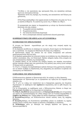 *Αντίθετα η νέα πρωτεύουσα είχε προνομιακή θέση, που εξασφάλιζε καλύτερη
άμυνα και οικονομική ανάπτυξη
*βρισκόταν κοντά στις περιοχές της Ανατολής, που κατοικούνταν από Έλληνες και
χριστιανούς.
Η Νέα Ρώμη οικοδομήθηκε στην αρχαία αποικία του Βυζαντίου ,στα μέσα του 7ου αι
με οικιστή το Βύζαντα. Τα εγκαίνιά της έγιναν στις 11 Μαΐου του 330μ.Χ .
Η αυτοκρατορία που άρχισε να διαμορφώνεται με κέντρο την Κωνσταντινούπολη
βασίστηκε στα εξής στοιχεία :
 Τη ρωμαϊκή πολιτική παράδοση
 Τη χριστιανική πίστη
 Την ελληνική πολιτιστική κληρονομιά
 Έτσι η αυτοκρατορία απέκτησε προοδευτικά ελληνικό χαρακτήρα.
ΟΙ ΘΡΗΣΚΕΥΤΙΚΕΣ ΕΞΕΛΙΞΕΙΣ (σ.241-247:ΣΥΝΟΠΤΙΚΑ)
Η ΕΜΦΑΝΙΣΗ ΤΟΥ ΧΡΙΣΤΙΑΝΙΣΜΟΥ
Η γέννηση του Χριστού σηματοδότησε μια νέα εποχή στην ιστορική πορεία της
ανθρωπότητας.
Η νέα θρησκεία απευθύνεται σε ολόκληρη την οικουμένη. Κοινό σημείο των δύο θρησκειών
ήταν η προσδοκία του επερχόμενου Μεσσία,που θα έσωζε τους ανθρώπους.
Ο Χριστιανισμός κήρυξε την ισότητα και την αγάπη ανεξάρτητα από φυλετική
προέλευση,κοινωνική τάξη και φύλο.
Η νέα θρησκεία χρησιμοποιεί την ελληνική γλώσσα για τη διάδοση της νέας διδασκαλίας και
υιοθετεί φιλοσοφικές ιδέες του Ελληνισμού. Βρίσκει απήχηση κυρίως στους φτωχούς και
τους καταπιεσμένους υπηκόους της αυτοκρατορίας.
Το ρωμαϊκό κράτος ,αν και ανεκτικό στις ποικίλες λατρείες των υπηκόων του,εντούτοις
φάνηκε ιδιαίτερα σκληρό προς τους χριστιανούς.Τους πρώτους τρεις αιώνες έγιναν επίσημα
10 διωγμοί κατά των χριστιανών.
Το 311μ.Χ. ο Γαλέριος στη Σαρδική(Σόφια) εξέδωσε διάταγμα στους χριστιανούς υπηκόους
του να ασκούν ελεύθερα τις θρησκευτικές τους υποχρεώσεις και αποτέλεσε το πρότυπο του
Διατάγματος των Μεδιολάνων.
Ο ΘΡΙΑΜΒΟΣ ΤΟΥ ΧΡΙΣΤΙΑΝΙΣΜΟΥ
Ο Μ.Κωνσταντίνος εδραίωσε το Χριστιανισμό αλλά δεν πείραξε τις άλλες θρησκείες.
Χρησιμοποίησε τον Χριστιανισμό για να εξασφαλίσει την ειρήνη και την ευημερία στους
υπηκόους του.
Τον 4ο
μ.Χ. αι ο ζήλος των νεοφώτιστων και οι διαφορετικές ερμηνείες των δογμάτων
δημιούργησαν τα προβλήματα των αιρέσεων(οι παρεκκλίσεις από τα ορθά δόγματα της
εκκλησίας).
Για να αντιμετωπίσει τα προβλήματα αυτά ο Μ.Κωνσταντίνος θέσπισε το θεσμό των
Οικουμενικών Συνόδων με τη συμμετοχή του αυτοκράτορα.
Το 325μ.Χ. στη Βιθυνία πραγματοποιείται η Α Οικουμενική Σύνοδος που αντιμετωπίζει
την αίρεση του Αρείου(υποστήριζε ότι ο Θεός υπάρχει πρίν τον Υιο)Τότε διαμορφώθηκε το
Σύμβολο της Πίστεως στα 7 πρώτα άρθρα του οποίου εκφράστηκε η Ορθόδοξη άποψη.
Ο Κωνστάντιος,διάδοχος του Μ.Κωνσταντίνου έκλεισε πολλούς ναούς της ααρχαίας
θρησκείας.
Ο Ιουλιανός,διάδοχος του Κωνστάντιου προσπάθησε μάταια να αναβιώσει τις αρχαίες
λατρείες.Έμεινε γνωστός στην ιστορία ως Ιουλιανός ο Παραβάτης ή Αποστάτης.
Ο Μ.Θεοδόσιος κάνει με διάταγμά του επίσημη θρησκεία του κράτους τον
Χριστιανισμό(380μ.Χ)
 