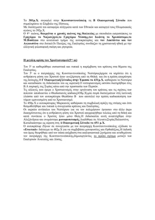 Το 381μ.Χ. συγκαλεί στην Κωνσταντινούπολη τη Β Οικουμενική Σύνοδο που
συμπληρώνει το Σύμβολο της Πίστεως.
Με διατάγματά του καταφέρει πλήγματα κατά των Εθνικών και καταργεί τους Ολυμπιακούς
αγώνες το 392μ.Χ.
Ο 4ος
αιώνας θεωρείται ο χρυσός αιώνας της θεολογίας με σπουδαίου εκπροσώπους το
Γρηγόριο το Ναζιανζηνό,το Γρηγόριο Νύσσης,τον Ιωάννη το Χρυσόστομο,το
Μ.Βασίλειο στο ανατολικό τμήμα της αυτοκρατορίας και τον Λακτάντιο και τον
Αυγουστίνο στο δυτικό.Οι Πατέρες της Εκκλησίας συνδίαζαν τη χριστιανική ηθική με την
ελληνική φιλοσοφική σκέψη και ρητορεία.
Η μεγάλη κρίση του Χριστιανισμού(5ος
αι)
Τον 5ο
αι καθιερώθηκε ουσιαστικά και τυπικά η παρέμβαση του κράτους στα θέματα της
Εκκλησίας.
Τον 5ο
αι ο πατριάρχης της Κωνσταντινούπολης Νεστόριοςάρχισε να κηρύττει ότι η
ανθρώπινη φύση του Χριστού ήταν ανεξάρτητη από τη Θεϊκή και ότι η πρώτη επικράτησε
της δεύτερης.Η Γ Οικουμενική Σύνοδος στην Έφεσσο το 431μ.Χ. καθαίρεσε το Νεστόριο
και καταδίκασε τη διδασκαλία του ως αιρετική.Ο νεστοριανισμός ωστόσο διατηρήθηκε στις
Β.Α παρυφές της Συρίας κάτω από την προστασία των Περσών.
Τις αλλαγές που έφερε ο Χριστιανισμός στην οργάνωση του κράτους και τις σχέσεις των
πολιτών αποδεικνύει ο Θεοδοσιανός κώδικας(438μ.Χ),μία σειρά διαταγμάτων στη λατινική
γλώσσα από τον αυτοκράτορα Θεοδόσιο Β που αποτελεί την πρώτη κωδικοποίηση των
νόμων εμπνευσμένη από το Χριστιανισμό.
Το 450μ.Χ ο αυτοκράτορας Μαρκιανός καθιέρωσε τη συμβολική πράξη της στέψης και έτσι
θεσμοθετήθηκε και τυπικά η συνεργασία κράτους και Εκκλησίας.
Οι ακραίοι αντίπαλοι του Νεστόριου για να τον πολεμήσουν έφτασαν στο άλλο άκρο
διακηρύττοντας ότι η ανθρώπινη φύση του Χριστού απορροφήθηκε τελείως από τη θεϊκή και
κατά συνέπεια ο Χριστός ήταν μόνο Θεός.Η διδασκαλία αυτή αναπτύχθηκε στην
Αλεξάνδρεια και ονομάστηκε μονοφυσιτισμός.Διαδόθηκε σε Αίγυπτο,Συρία,Παλαιστίνη.
Καταδικάστηκε ως αίρεση στη Δ Οικουμενική Σύνοδο το 451 μ.Χ.
Ο αυτοκράτωρ Ζήνων σε συνεργασία με τον πατριάρχη Κωνσταντινούπολης εξέδωσε το
«Ενωτικό» διάταγμα το 482μ.Χ για να συμβιβάσει μονοφυσίτες και Ορθοδόξους.Η έκδοσή
του όμως θεωρήθηκε από τον πάπα επέμβαση στα εκκλησιαστικά ζητήματα και αναθεμάτισε
τον πατριάρχη της Κωνσταντινούπολης,δημιουργώντας το πρώτο σχίσμα μεταξύ των
Εκκλησιών Ανατολής και Δύσης.
 
